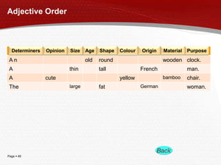 Page  49
A n old round wooden clock.
A thin tall French man.
A cute yellow bamboo chair.
The large fat German woman.
Adjective Order
Determiners Opinion Size Age Shape Colour Origin PurposeMaterial
 