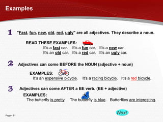 Page  51
Examples
"Fast, fun, new, old, red, ugly" are all adjectives. They describe a noun.
READ THESE EXAMPLES:
It's a fast car. It's a fun car. It's a new car.
It's an old car. It's a red car. It's an ugly car.
Adjectives can come BEFORE the NOUN (adjective + noun)
EXAMPLES:
It's an expensive bicycle. It's a racing bicycle. It's a red bicycle.
Adjectives can come AFTER a BE verb. (BE + adjective)
EXAMPLES:
The butterfly is pretty. The butterfly is blue. Butterflies are interesting.
 