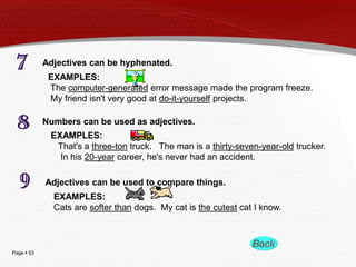 Page  53
Adjectives can be hyphenated.
EXAMPLES:
The computer-generated error message made the program freeze.
My friend isn't very good at do-it-yourself projects.
Numbers can be used as adjectives.
EXAMPLES:
That's a three-ton truck. The man is a thirty-seven-year-old trucker.
In his 20-year career, he's never had an accident.
Adjectives can be used to compare things.
EXAMPLES:
Cats are softer than dogs. My cat is the cutest cat I know.
 