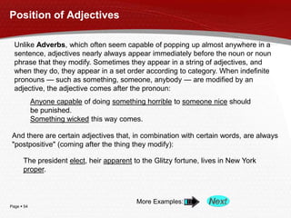 Page  54
Position of Adjectives
Unlike Adverbs, which often seem capable of popping up almost anywhere in a
sentence, adjectives nearly always appear immediately before the noun or noun
phrase that they modify. Sometimes they appear in a string of adjectives, and
when they do, they appear in a set order according to category. When indefinite
pronouns — such as something, someone, anybody — are modified by an
adjective, the adjective comes after the pronoun:
Anyone capable of doing something horrible to someone nice should
be punished.
Something wicked this way comes.
And there are certain adjectives that, in combination with certain words, are always
"postpositive" (coming after the thing they modify):
The president elect, heir apparent to the Glitzy fortune, lives in New York
proper.
More Examples:
 