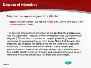 Page  55
Degrees of Adjectives
Adjectives can express degrees of modification:
Gladys is a rich woman, but Josie is richer than Gladys, and Sadie is the
richest woman in town.
The degrees of comparison are known as the positive, the comparative,
and the superlative. (Actually, only the comparative and superlative show
degrees.) We use the comparative for comparing two things and the
superlative for comparing three or more things. Notice that the word than
frequently accompanies the comparative and the word the precedes the
superlative. The inflected suffixes -er and -est suffice to form most
comparatives and superlatives, although we need -ier and -iest when a
two-syllable adjective ends in y (happier and happiest); otherwise we use
more and most when an adjective has more than one syllable.
 