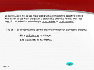 Page  59
Be careful, also, not to use more along with a comparative adjective formed
with -er nor to use most along with a superlative adjective formed with -est
(e.g., do not write that something is more heavier or most heaviest).
The as — as construction is used to create a comparison expressing equality:
• He is as foolish as he is large.
• She is as bright as her mother.
 
