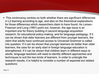 Page  6
 This controversy centres on both whether there are significant differences
in L2 learning according to age, and also on the theoretical explanations
for those differences which researchers claim to have found. As Larsen-
Freeman and Long (1991) point out, however, the age issue is an
important one for theory building in second language acquisition
research, for educational policy-making, and for language pedagogy. If it
can be shown that older learners are different from younger learners, the
claim that adults have continued access to Universal Grammar is called
into question. If it can be shown that younger learners do better than older
learners, the case for an early start in foreign language education is
strengthened. If it can be shown that children learn in different ways to
adults, language teachers will need to identify different approaches and
techniques to suit the two kinds of learners. In order to untangle the
research results, it is helpful to consider a number of separate but related
questions:
 