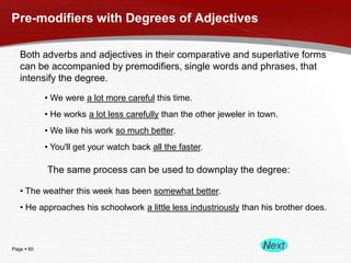 Page  60
Pre-modifiers with Degrees of Adjectives
Both adverbs and adjectives in their comparative and superlative forms
can be accompanied by premodifiers, single words and phrases, that
intensify the degree.
• We were a lot more careful this time.
• He works a lot less carefully than the other jeweler in town.
• We like his work so much better.
• You'll get your watch back all the faster.
The same process can be used to downplay the degree:
• The weather this week has been somewhat better.
• He approaches his schoolwork a little less industriously than his brother does.
 