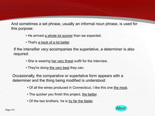 Page  61
And sometimes a set phrase, usually an informal noun phrase, is used for
this purpose:
• He arrived a whole lot sooner than we expected.
• That's a heck of a lot better.
If the intensifier very accompanies the superlative, a determiner is also
required:
• She is wearing her very finest outfit for the interview.
• They're doing the very best they can.
Occasionally, the comparative or superlative form appears with a
determiner and the thing being modified is understood:
• Of all the wines produced in Connecticut, I like this one the most.
• The quicker you finish this project, the better.
• Of the two brothers, he is by far the faster.
 