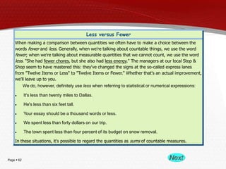 Page  62
Less versus Fewer
When making a comparison between quantities we often have to make a choice between the
words fewer and less. Generally, when we're talking about countable things, we use the word
fewer; when we're talking about measurable quantities that we cannot count, we use the word
less. "She had fewer chores, but she also had less energy." The managers at our local Stop &
Shop seem to have mastered this: they've changed the signs at the so-called express lanes
from "Twelve Items or Less" to "Twelve Items or Fewer." Whether that's an actual improvement,
we'll leave up to you.
We do, however, definitely use less when referring to statistical or numerical expressions:
It's less than twenty miles to Dallas.
He's less than six feet tall.
Your essay should be a thousand words or less.
We spent less than forty dollars on our trip.
The town spent less than four percent of its budget on snow removal.
In these situations, it's possible to regard the quantities as sums of countable measures.
 