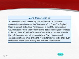 Page  64
More than / over ??
In the United States, we usually use "more than" in countable
numerical expressions meaning "in excess of" or "over." In England,
there is no such distinction. For instance, in the U.S., some editors
would insist on "more than 40,000 traffic deaths in one year," whereas
in the UK, "over 40,000 traffic deaths" would be acceptable. Even in
the U.S., however, you will commonly hear "over" in numerical
expressions of age, time, or height: "His sister is over forty; she's over
six feet tall. We've been waiting well over two hours for her."
 
