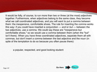 Page  67 Go Here
It would be folly, of course, to run more than two or three (at the most) adjectives
together. Furthermore, when adjectives belong to the same class, they become
what we call coordinated adjectives, and you will want to put a comma between
them: the inexpensive, comfortable shoes. The rule for inserting the comma works
this way: if you could have inserted a conjunction — and or but — between the
two adjectives, use a comma. We could say these are "inexpensive but
comfortable shoes," so we would use a comma between them (when the "but"
isn't there). When you have three coordinated adjectives, separate them all with
commas, but don't insert a comma between the last adjective and the noun (in
spite of the temptation to do so because you often pause there):
a popular, respected, and good looking student
 