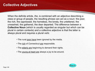 Page  69
Collective Adjectives
When the definite article, the, is combined with an adjective describing a
class or group of people, the resulting phrase can act as a noun: the poor,
the rich, the oppressed, the homeless, the lonely, the unlettered, the
unwashed, the gathered, the dear departed. The difference between a
Collective Noun (which is usually regarded as singular but which can be
plural in certain contexts) and a collective adjective is that the latter is
always plural and requires a plural verb:
• The rural poor have been ignored by the media.
• The rich of Connecticut are responsible.
• The elderly are beginning to demand their rights.
• The young at heart are always a joy to be around.
 