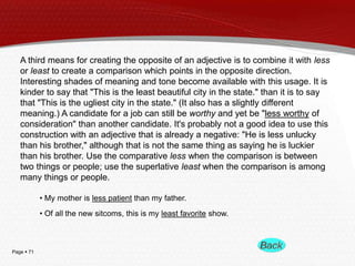 Page  71
A third means for creating the opposite of an adjective is to combine it with less
or least to create a comparison which points in the opposite direction.
Interesting shades of meaning and tone become available with this usage. It is
kinder to say that "This is the least beautiful city in the state." than it is to say
that "This is the ugliest city in the state." (It also has a slightly different
meaning.) A candidate for a job can still be worthy and yet be "less worthy of
consideration" than another candidate. It's probably not a good idea to use this
construction with an adjective that is already a negative: "He is less unlucky
than his brother," although that is not the same thing as saying he is luckier
than his brother. Use the comparative less when the comparison is between
two things or people; use the superlative least when the comparison is among
many things or people.
• My mother is less patient than my father.
• Of all the new sitcoms, this is my least favorite show.
 