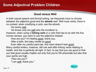 Page  72
Some Adjectival Problem Children
Good versus Well
In both casual speech and formal writing, we frequently have to choose
between the adjective good and the adverb well. With most verbs, there is
no contest: when modifying a verb, use the adverb.
He swims well.
He knows only too well who the murderer is.
However, when using a linking verb or a verb that has to do with the five
human senses, you want to use the adjective instead.
How are you? I'm feeling good, thank you.
After a bath, the baby smells so good.
Even after my careful paint job, this room doesn't look good.
Many careful writers, however, will use well after linking verbs relating to
health, and this is perfectly all right. In fact, to say that you are good or that
you feel good usually implies not only that you're OK physically but also that
your spirits are high.
"How are you?"
"I am well, thank you."
 