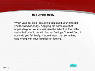 Page  73
Bad versus Badly
When your cat died (assuming you loved your cat), did
you feel bad or badly? Applying the same rule that
applies to good versus well, use the adjective form after
verbs that have to do with human feelings. You felt bad. If
you said you felt badly, it would mean that something
was wrong with your faculties for feeling.
 