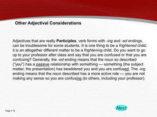 Page  74
Other Adjectival Considerations
Adjectives that are really Participles, verb forms with -ing and -ed endings,
can be troublesome for some students. It is one thing to be a frightened child;
it is an altogether different matter to be a frightening child. Do you want to go
up to your professor after class and say that you are confused or that you are
confusing? Generally, the -ed ending means that the noun so described
("you") has a passive relationship with something — something (the subject
matter, the presentation) has bewildered you and you are confused. The -ing
ending means that the noun described has a more active role — you are not
making any sense so you are confusing (to others, including your professor).
 