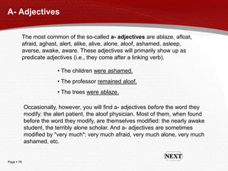 Page  76
A- Adjectives
The most common of the so-called a- adjectives are ablaze, afloat,
afraid, aghast, alert, alike, alive, alone, aloof, ashamed, asleep,
averse, awake, aware. These adjectives will primarily show up as
predicate adjectives (i.e., they come after a linking verb).
• The children were ashamed.
• The professor remained aloof.
• The trees were ablaze.
Occasionally, however, you will find a- adjectives before the word they
modify: the alert patient, the aloof physician. Most of them, when found
before the word they modify, are themselves modified: the nearly awake
student, the terribly alone scholar. And a- adjectives are sometimes
modified by "very much": very much afraid, very much alone, very much
ashamed, etc.
 
