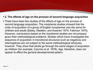 Page  8
 2. The effects of age on the process of second language acquisition
 There have been few studies of the effects of age on the process of
second language acquisition. The morpheme studies showed that the
order of acquisition of a group of English morphemes was the same for
children and adults (Bailey, Madden, and Krashen 1974; Fathman 1975).
However, conclusions based on the morpheme studies are circumspect
given their methodological problems. Studies which have investigated the
sequence of acquisition in transitional structures such as negatives and
interrogatives are not subject to the same methodological strictures,
however. They show that adults go through the same stages of acquisition
as children (for example, Cancino et al. 1978). Age, therefore, does not
appear to affect the general developmental pattern.
 