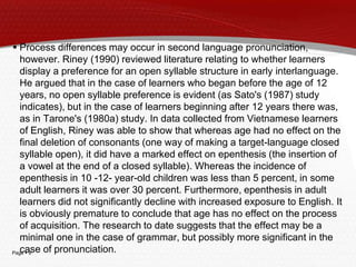 Page  9
 Process differences may occur in second language pronunciation,
however. Riney (1990) reviewed literature relating to whether learners
display a preference for an open syllable structure in early interlanguage.
He argued that in the case of learners who began before the age of 12
years, no open syllable preference is evident (as Sato's (1987) study
indicates), but in the case of learners beginning after 12 years there was,
as in Tarone's (1980a) study. In data collected from Vietnamese learners
of English, Riney was able to show that whereas age had no effect on the
final deletion of consonants (one way of making a target-language closed
syllable open), it did have a marked effect on epenthesis (the insertion of
a vowel at the end of a closed syllable). Whereas the incidence of
epenthesis in 10 -12- year-old children was less than 5 percent, in some
adult learners it was over 30 percent. Furthermore, epenthesis in adult
learners did not significantly decline with increased exposure to English. It
is obviously premature to conclude that age has no effect on the process
of acquisition. The research to date suggests that the effect may be a
minimal one in the case of grammar, but possibly more significant in the
case of pronunciation.
 