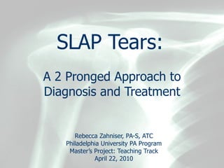 SLAP Tears:   A 2 Pronged Approach to Diagnosis and Treatment Rebecca Zahniser, PA-S, ATC Philadelphia University PA Program Master’s Project: Teaching Track April 22, 2010 
