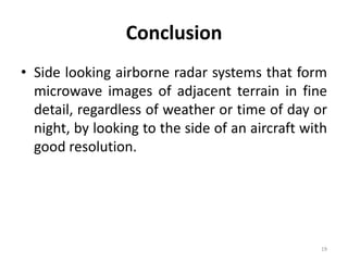 Conclusion
• Side looking airborne radar systems that form
microwave images of adjacent terrain in fine
detail, regardless of weather or time of day or
night, by looking to the side of an aircraft with
good resolution.
19
 