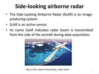 Side-looking airborne radar
• The Side-Looking Airborne Radar (SLAR) is an image-
producing system.
• SLAR is an active sensor.
• Its name itself indicates radar beam is transmitted
from the side of the aircraft during data acquisition.
8
Fig.2 A Slar system transmiting radar beam
 