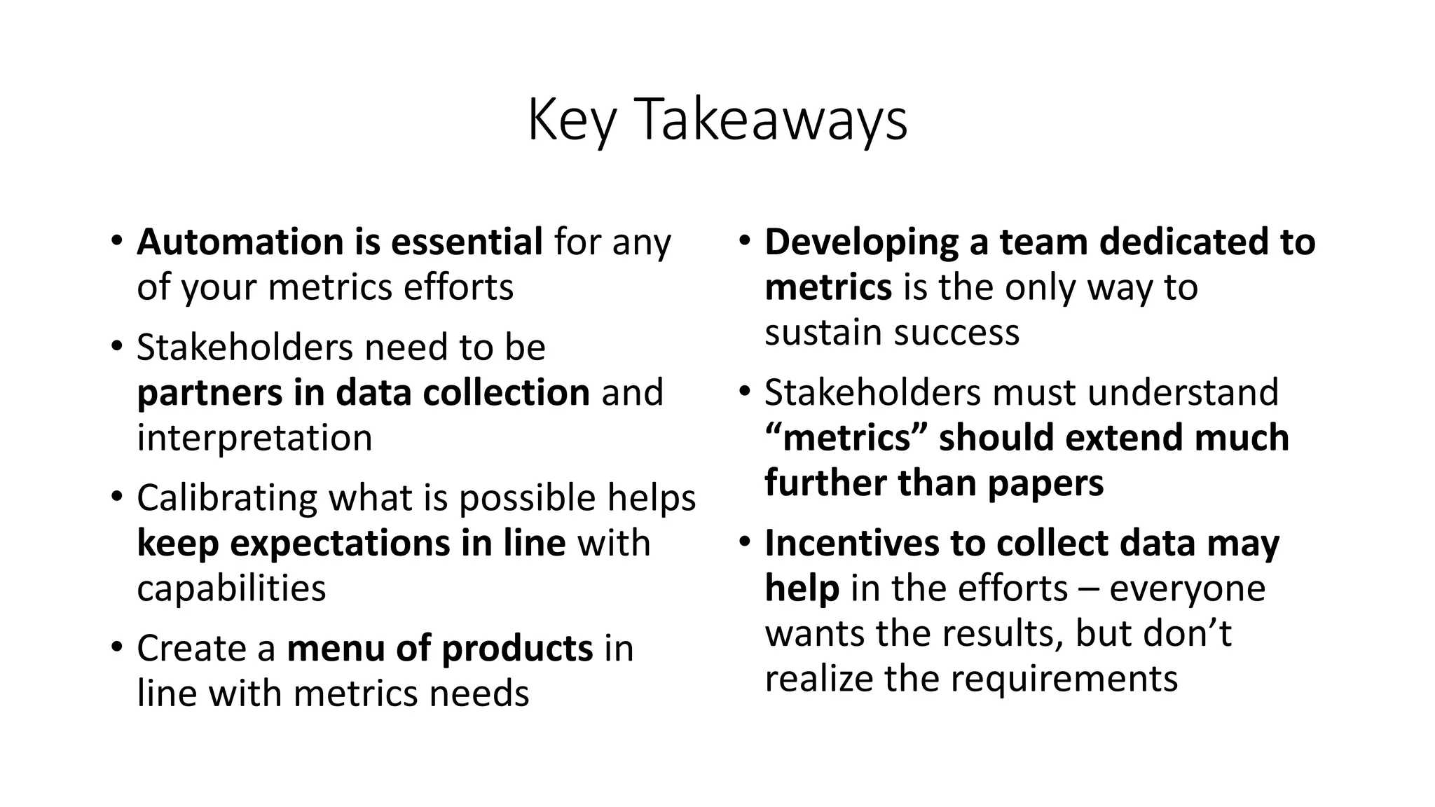 Key Takeaways
• Automation is essential for any
of your metrics efforts
• Stakeholders need to be
partners in data collection and
interpretation
• Calibrating what is possible helps
keep expectations in line with
capabilities
• Create a menu of products in
line with metrics needs
• Developing a team dedicated to
metrics is the only way to
sustain success
• Stakeholders must understand
“metrics” should extend much
further than papers
• Incentives to collect data may
help in the efforts – everyone
wants the results, but don’t
realize the requirements
 