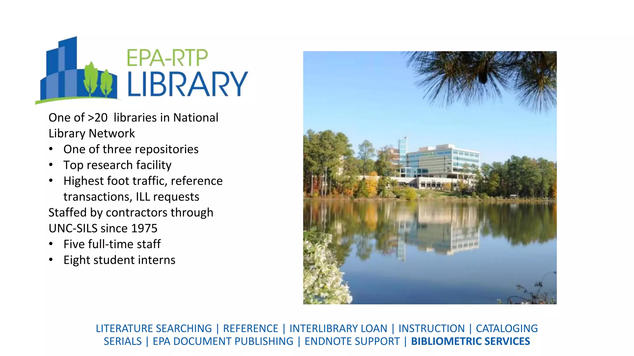 One of >20 libraries in National
Library Network
• One of three repositories
• Top research facility
• Highest foot traffic, reference
transactions, ILL requests
Staffed by contractors through
UNC-SILS since 1975
• Five full-time staff
• Eight student interns
LITERATURE SEARCHING | REFERENCE | INTERLIBRARY LOAN | INSTRUCTION | CATALOGING
SERIALS | EPA DOCUMENT PUBLISHING | ENDNOTE SUPPORT | BIBLIOMETRIC SERVICES
 