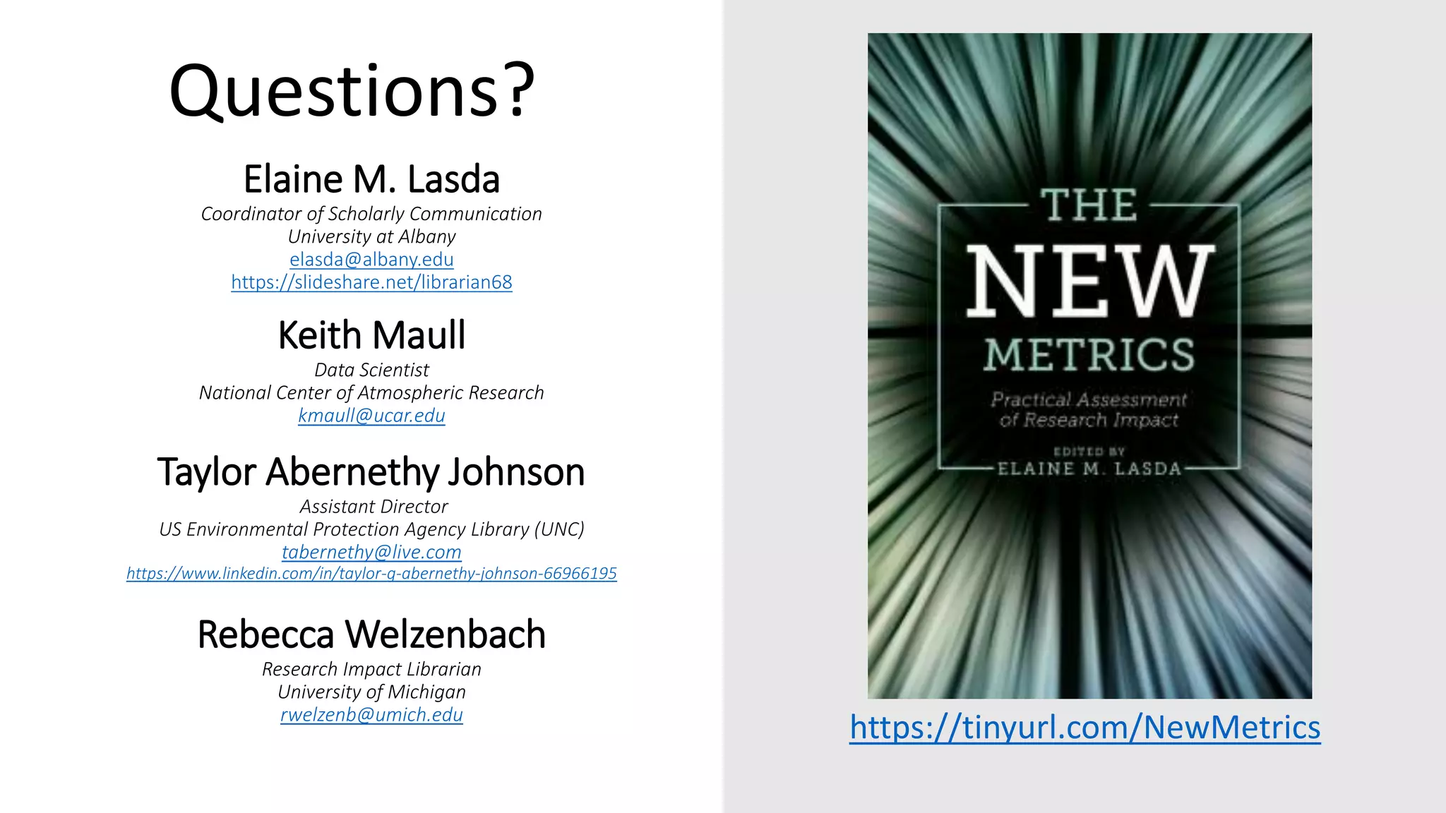 Elaine M. Lasda
Coordinator of Scholarly Communication
University at Albany
elasda@albany.edu
https://slideshare.net/librarian68
Keith Maull
Data Scientist
National Center of Atmospheric Research
kmaull@ucar.edu
Taylor Abernethy Johnson
Assistant Director
US Environmental Protection Agency Library (UNC)
tabernethy@live.com
https://www.linkedin.com/in/taylor-g-abernethy-johnson-66966195
Rebecca Welzenbach
Research Impact Librarian
University of Michigan
rwelzenb@umich.edu
https://tinyurl.com/NewMetrics
Questions?
 