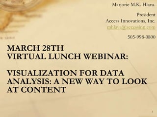 Marjorie M.K. Hlava.
                                 President
                   Access Innovations, Inc.
                   mhlava@accessinn.com
                             505-998-0800

MARCH 28TH
VIRTUAL LUNCH WEBINAR:
VISUALIZATION FOR DATA
ANALYSIS: A NEW WAY TO LOOK
AT CONTENT

                                         1
 