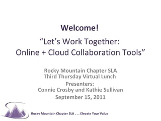 Welcome!    “Let’s Work Together:  Online + Cloud Collaboration Tools” Rocky Mountain Chapter SLA Third Thursday Virtual Lunch  Presenters:  Connie Crosby and Kathie Sullivan September 15, 2011 