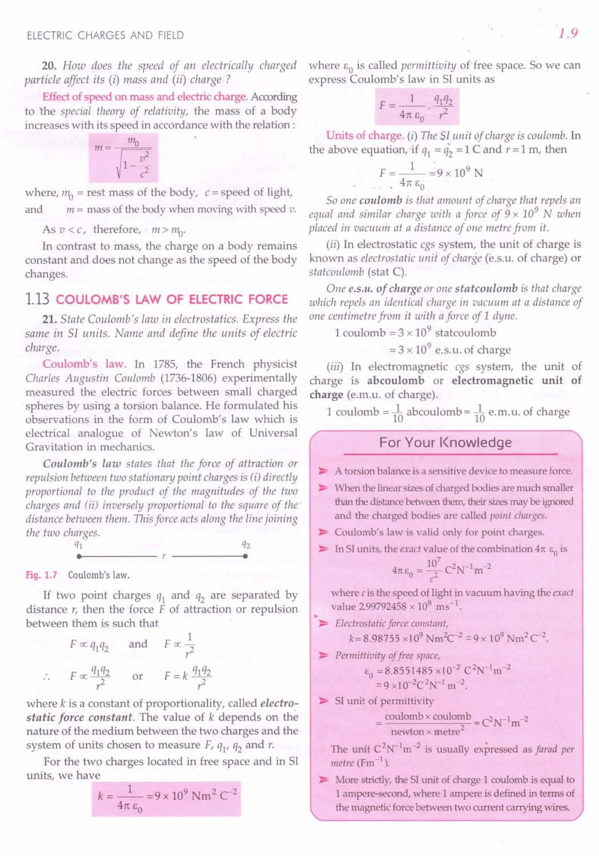 ELECTRIC CHARGES AND FIELD
20. How does the speed of an electrically charged
particle affect its (i) mass and (ii) charge?
Effect of speed on mass and electric charge. According
to the special theory of relativity, the mass of a body
increases with its speed in accordance with the relation:
m = 1110
g2
1-
c2
where, 1110 = rest mass of the body, c = speed of light,
and m = mass of the body when moving with speed v.
As v < c, therefore, m > 1110.
In contrast to mass, the charge on a body remains
constant and does not change as the speed of the body
changes.
1.13 COULOMB'S LAW OF ELECTRIC FORCE
21. State Coulomb's law in electrostatics. Express the
same in Sf units. Name and define the units of electric
charge.
Coulomb's law. In 1785, the French physicist
Charles Augustin Coulomb (1736-1806) experimentally
measured the electric forces between small charged
spheres by using a torsion balance. He formulated his
observations in the form of Coulomb's law which is
electrical analogue of Newton's law of Universal
Gravitation in mechanics.
Coulomb's law states that the force of attraction or
repulsion between two stationary point charges is (i) directly
proportional to the product of the magnitudes of the two
charges and (ii) inversely proportional to the square of the'
distance between them. This force acts along the line joining
the two charges.
ql q2
• •
Fig. 1.7 Coulomb's law.
If two point charges ql and q2 are separated by
distance r, then the force F of attraction or repulsion
between them is such that
1
F IX qlq2 and F IX -
r2
or
where k is a constant of proportionality, called electro-
static force constant. The value of k depends on the
nature of the medium between the two charges and the
system of units chosen to measure F, ql' q2 and r.
.For the two charges located in free space and in 51
units, we have
k = _1_ =9 x 109 Nm2 C-2
411: EO
1.9
where EO is called permittivity of free space. So we can
express Coulomb's law in 51 units as
F = _1_ qlq2
411: EO' r2
Units of charge. (i) The Sf unit of charge is coulomb. In
the above equaticn.if ql = q~ = 1C and r = 1m, then
1 .
F = -- =9 x 109 N
. 4rc EO
SO one coulomb is that amount of charge that repels an
equal and similar charge with a force of 9 x 109
N when
placed in vacuum at a distance of one metre from it.
(ii) In electrostatic cgs system, the unit of charge is
known as electrostatic unit of charge (e.s.u. of charge) or
statcoulomb (stat C).
One e.s.u. of charge or one statcoulomb is that charge
which repels an identical charge in vacuum at a distance of
one centimetre from it with aforce of 1dyne.
1 coulomb = 3 x 109
stat coulomb
= 3 x 109
e.s. u. of charge
(iii) In electromagnetic cgs system, the unit of
charge is abcoulomb or electromagnetic unit of
charge (e.m.u. of charge).
1 coulomb = 1~abcoulomb = 1~e.m.u. of charge
For Your Knowledge
> A torsion balance is a sensitive device to measure force.
> When the linearsizesof chargedbodies aremuch smaller
than the distancebetweenthem,theirsizesmaybe ignored
and the charged bodies are called point charges.
> Coulomb's law is valid only for point charges.
> In 51units, the exact value of the combination 411: EO is
4 10
7
C2N-1 -2
11:EO =? m
where c is the speed of light in vacuum having the exact
value 299792458 x 108
ms-I
.
•> Electrostatic force constant,
k= 8.98755 xl 09
Nm2
C2
c: 9 x 109
Nm2
C2
.
> Permittivity offree space,
EO =8.8551485 x10-2
C2
N-1
m-2
.:::9xlO-2C2N-I m-2.
> 51 unit of permittivity
= coulomb x coulomb =C2N-Im-2
newton x metre2
The unit C2
N-1
m-2
is usually expressed as farad per
metre (Fm-I
) .
> More strictly,the 51unit of charge 1 coulomb is equal to
1ampere-second, where 1 ampere is defined in terms of
the magnetic forcebetween two current carrying wires.
 