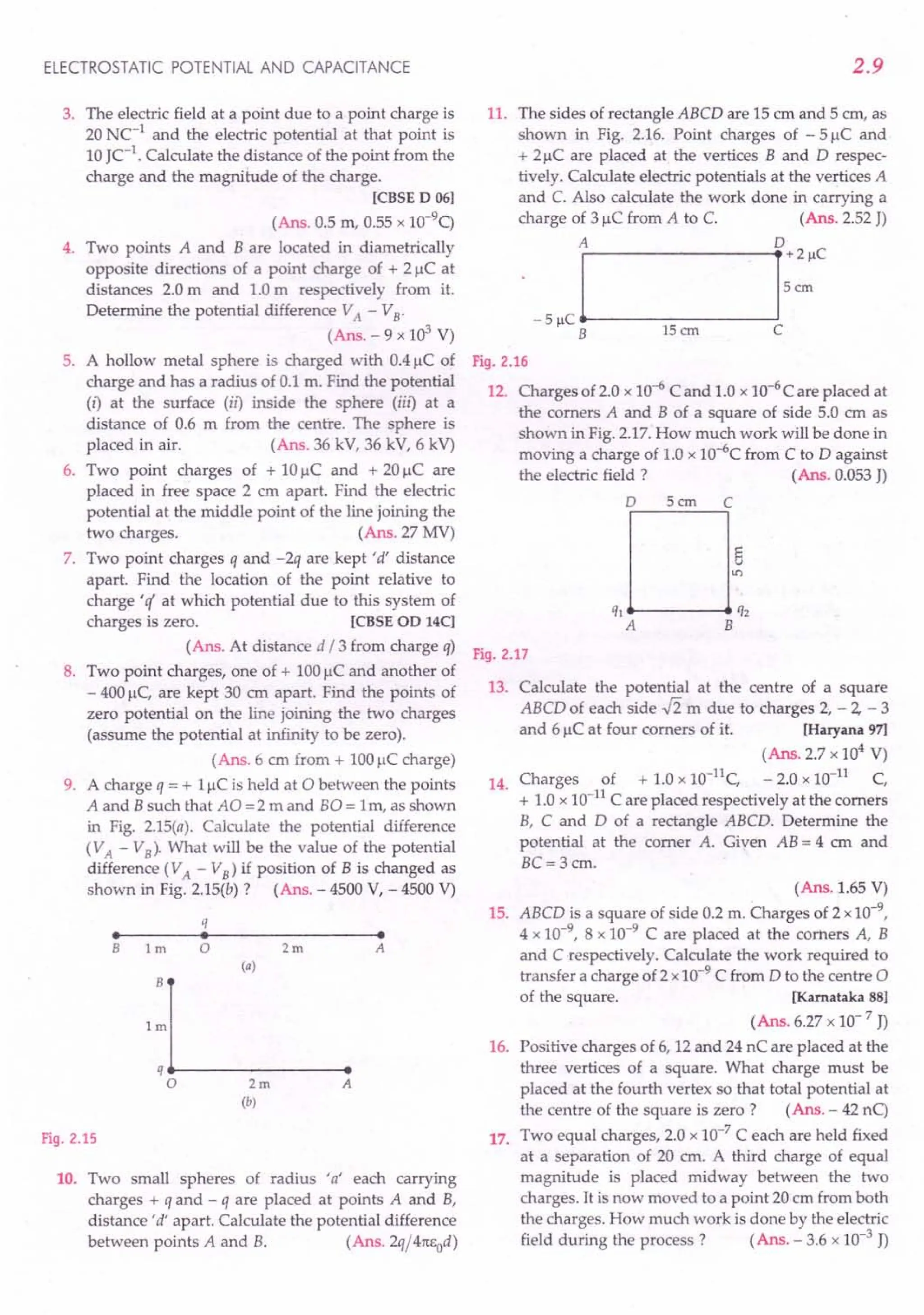 ELECTROSTATIC POTENTIAL AND CAPACITANCE
3. The electric field at a point due to a point charge is
20 NC-1
and the electric potential at that point is
10 JC-1
. Calculate the distance of the point from the
charge and the magnitude of the charge.
[CBSED 06]
(Ans. 0.5 m, 0.55 x 1O-9
q
4. Two points A and B are located in diametrically
opposite directions of a point charge of + 2 J.lCat
distances 2.0 m and 1.0 m respectively from it.
Determine the potential difference VA - VB'
(Ans. - 9 x 103
V)
5. A hollow metal sphere is charged with 0.4 J.lCof
charge and has a radius of 0.1 m. Find the potential
(i) at the surface (il) inside the sphere (iil) at a
distance of 0.6 m from the centre. The sphere is
placed in air. (Ans. 36 kV, 36 kV, 6 kV)
6. Two point charges of + 10 J.lC and + 20 J.lC are
placed in free space 2 cm apart. Find the electric
potential at the middle point of the line joining the
two charges. (Ans. 27 MV)
7. Two point charges q and -2q are kept 'd' distance
apart. Find the location of the point relative to
charge 'q' at which potential due to this system of
charges is zero. [CBSEOD 14C]
(Ans. At distance d / 3 from charge q)
8. Two point charges, one of + 100 J.lCand another of
- 400 J.lC,are kept 30 cm apart. Find the points of
zero potential on the line joining the two charges
(assume the potential at infinity to be zero).
(Ans.6 cm from + 100 J.lCcharge)
9. A charge q = + 1J.lCis held at 0 between the points
A and Bsuch that AO = 2 m and 80 = Irn, as shown
in Fig. 2.15(a). Calculate the potential difference
(VA - VB)' What will be the value of the potential
difference (VA - VB) if position of B is changed as
shown in Fig. 2.15(b) ? (Ans. - 4500 V, - 4500 V)
q
• • •
B 1m 0 2m A
(a)
B
1m
q
0 2m A
(b)
Fig. 2.15
10. Two small spheres of radius 'a' each carrying
charges + q and - q are placed at points A and B,
distance'd' apart. Calculate the potential difference
between points A and B. (Ans.2q/4TtEOd)
2.9
11. The sides of rectangle ABCD are 15 cm and 5 ern, as
shown in Fig. 2.16. Point charges of - 5 J.lC and
+ 2J.1Care placed at the vertices Band D respec-
tively. Calculate electric potentials at the vertices A
and C. Also calculate the work done in carrying a
charge of 3 J.lCfrom A to C. (Ans. 2.52 J)
A 0
Fig. 2.16
12. Charges of 2.0 x 10-6 C and 1.0 x 10-6
C are placed at
the comers A and B of a square of side 5.0 cm as
shown in Fig. 2.17. How much work will be done in
moving a charge of 1.0 x 1O-6Cfrom C to D against
the electric field? (Ans. 0.053 J)
o 5cm C
,,0:,
A B
Fig. 2.17
13. Calculate the potential at the centre of a square
ABCD of each side .fi m due to charges 2, - 2, - 3
and 6 J.lCat four comers of it. [Haryana 97]
(Ans. 2.7 x 104
V)
14. Charges of + 1.0 x 10-11
C, - 2.0 x 10-11
C,
+ 1.0 x 10-11
C are placed respectively at the comers
B, C and D of a rectangle ABCD. Determine the
potential at the comer A. Given AB = 4 em and
BC= 3cm.
(Ans. 1.65 V)
15. ABCD is a square of side 0.2 m. Charges of 2 x10-9
,
4 x 10-9
, 8 x 10-9
C are placed at the comers A, B
and C respectively. Calculate the work required to
transfer a charge of 2 x 10-9
C from D to the centre a
of the square. [Kamataka 88]
(Ans. 6.27 x 10- 7 J)
16. Positive charges of 6, 12 and 24 nC are placed at the
three vertices of a square. What charge must be
placed at the fourth vertex so that total potential at
the centre of the square is zero? (Ans. - 42 nq
17. Two equal charges, 2.0 x 10-7
C each are held fixed
at a separation of 20 cm. A third charge of equal
magnitude is placed midway between the two
charges. It is now moved to a point 20 ern from both
the charges. How much work is done by the electric
field during the process? (Ans. - 3.6 x 10-3 J)
 