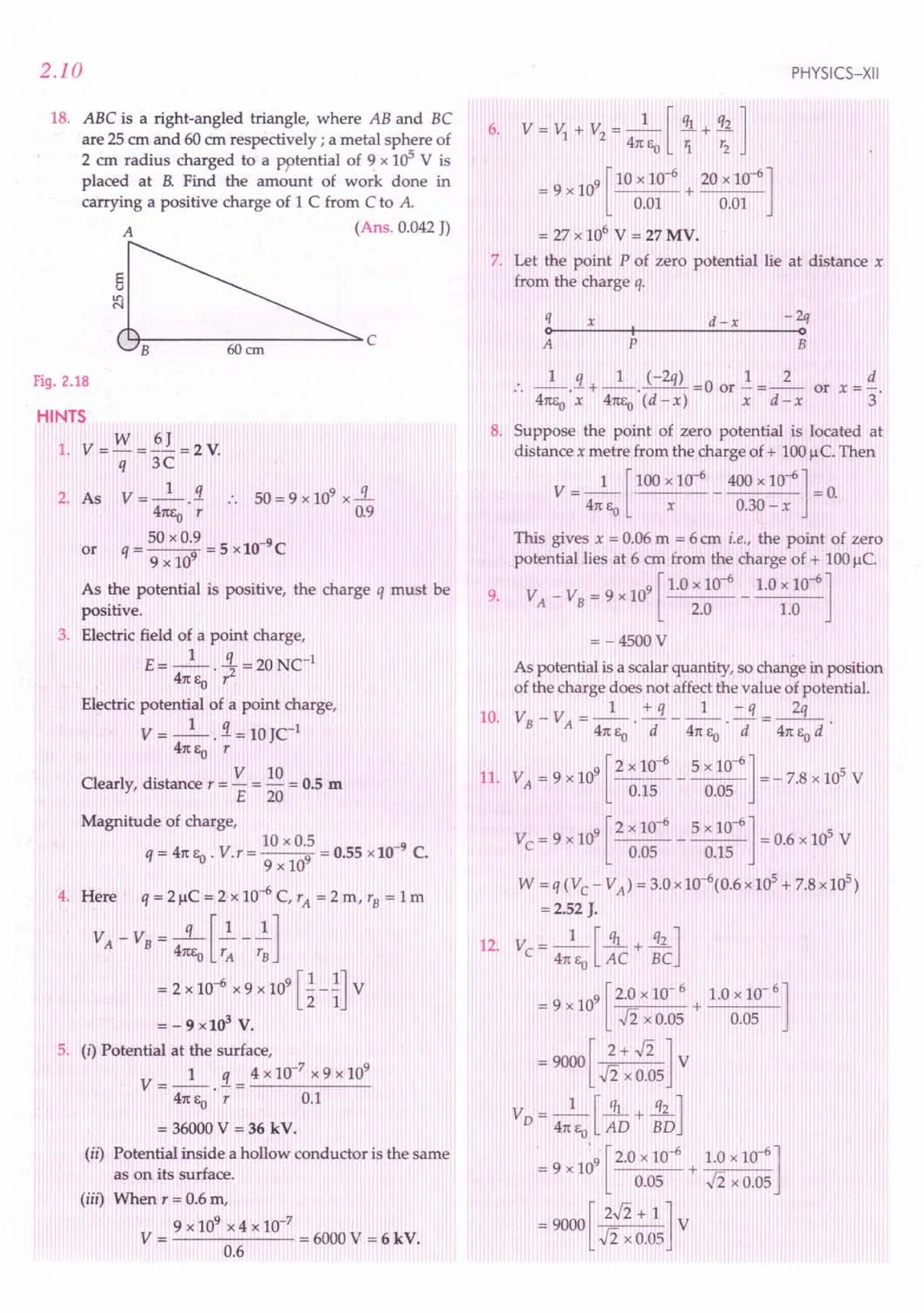 2.10
18. ABC is a right-angled triangle, where AB and BC
are 25 em and 60 em respectively; a metal sphere of
2 em radius charged to a P9tential of 9 x 105
V is
placed at B. Find the amount of work done in
carrying a positive charge of 1 C from C to A.
A (Ans. 0.042 J)
~c
Fig. 2.18
HINTS
w 6J
1. V=-=-=2V.
q 3C
2. As V = _1_}. .. 50 = 9 x 109 x-.!L.
41tEo r 0.9
_ 50 x 0.9 _ 5 lO-9
C
or q----9 - x
9 x 10
As the potential is positive, the charge q must be
positive.
3. Electric field of a point charge,
E= _1_ .!L = 20 NCI
41tEo r2
Electric potential of a point charge,
V = _1_ . .1= 10 JCI
41tEo r
Clearly, distance r = V = 10 = 0.5 m
E 20
Magnitude of charge,
10 x 0.5 -9
q=41tEo' V.r=---9 =0.55x10 C.
9 x 10
4. Here' q=2f,lC=2x10-6C,rA=2m,rB=lm
V - V = -q-[~_1.]
A B 41tEo r
A
r
B
= 2 x 10-
6
x 9 x 10
9
[~- ~JV
= - 9 x 103
V.
5. (i) Potential at the surface,
1 q 4 x 10-7
x 9 x 109
V=--.-=-----
41tEO r 0.1
= 36000 V = 36 kV.
(ir) Potential inside a hollow conductor is the same
as on its surface.
(iii) When r = 0.6 m,
9 x 109 x 4 x 10-7
V = = 6000 V = 6 kV.
0.6
PHYSICS-XII
6. V = t'J + V
2
= _1_ [ ql + q2]
41tEO '1 r2
9 [ 10 x 10-6 20 x 10-6]
= 9 x 10 + --:--:- _
0.01 0.01
= 27 x 106
V = 27 MV.
7. Let the point P of zero potential lie at distance x
from the charge q.
q x d -x -2q
o~--~I--~~--------~o
A P B
.. _1_.9 ..+ _1_. (-2q) =0 or.! =_2_ or x =:!..
41tEoX 41tEo(d - x) x d - x 3
8. Suppose the point of zero potential is located at
distance x metre from the charge of + 100 u C, Then
V = _1_ [100 x 10-
6
_ 400 x 10-6] = 0.
41tEo x 0.30 - x
This gives x = 0.06 m = 6 em i.e., the point of zero
potential lies at 6 em from the charge of + 100f,lc.
V V
_ 9 [ 1.0 x 10-6 1.0 x 10-6]
9. A - B - 9 x 10 - ---
2.0 1.0
=-4500V
As potential is a scalar quantity, so change in position
of the charge does not affect the value of potential.
10. VB- VA=_1_.~ __ l_.=.!L-.-3L
41teo d 41tEo d 41teo d
[
2 10-6 5 10-6]
11. VA= 9 x 109 x - x = - 7.8 x 105 V
0.15 0.05
[
2 x 10-6 5 x 10-6]
Ve = 9 x 109 - = 0.6 x 105 V
0.05 0.15
W = q (Ve - VA)= 3.0 x 10-6(0.6 x 105 + 7.8 x 105)
=2.52 J.
12. V - _1_ [~ + .31...J
e - 41tEo AC BC
9
9 [2.0 x 10- 6 1.0 x 10- 6 ]
= x10 + -----
-Ii x 0.05 0.05
=9000[ 2+.fi]V
.fi x 0.05
V 1 [ql q2J
D = 47tEO AD + BD
. 0:
9 [2.0 x 10-6 1.0 x 10-6]
=9x1 +-;=--
0.05 .fi x 0.05
= 9000 [ 2.fi + 1 ] V
.fi x 0.05
 