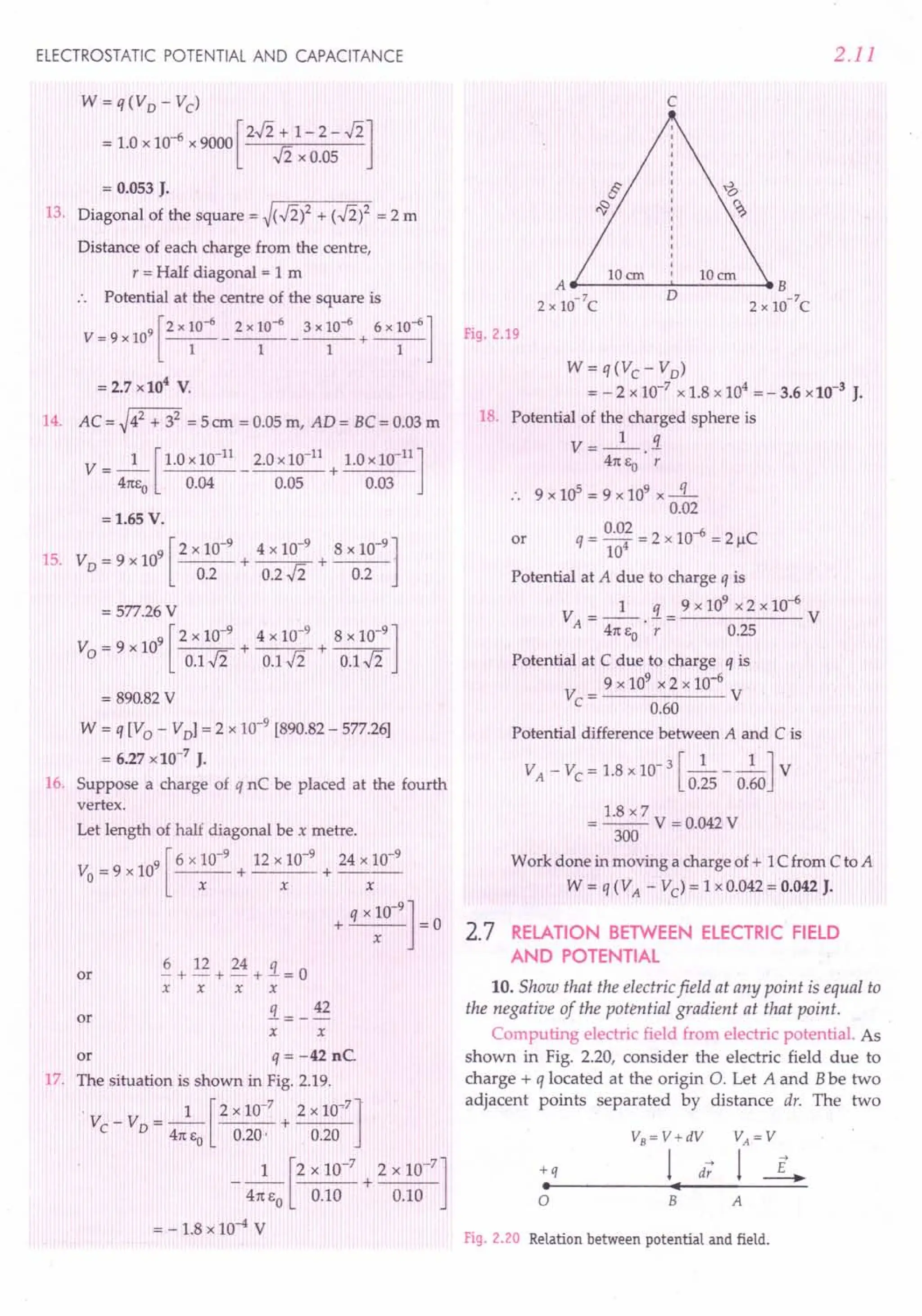 ELECTROSTATIC POTENTIAL AND CAPACITANCE
W= q(Vo - Vc)
= 1.0 x 10-6 x 9000 [2..fi + 1- 2 - ..fi]
-Ii x 0.05
= 0.053 J.
13. Diagonal of the square = ~(..fi)2 + (..fi)2 = 2 m
Distance of each charge from the centre,
r = Half diagonal = 1 m
:. Potential at the centre of the square is
9 [2 x 10-6 2 x 10-6 3 x 10-6 6 x 10-6]
V=9x10 -----------+---
1 1 1 1
= 2.7 x 104
V.
14. AC= ~42 + 32 = 5crn = 0.05 m, AD= BC = 0.03 m
1 [ 1.0 x10-11
2.0 x 10-11
1.0 x 10-11
]
V=-- - +----
41teo 0.04 0.05 0.03
=1.65 V.
9 [2 x 10-9
4 x 10-9
8 x 10-9
]
15. V0 = 9 x 10 + + ---
0.2 0.2 Ji 0.2
= 577.26 V
9 [2 x 10-9
4 x 10-
9
8 x 10-9
]
V =9xlO + +----r~
o 0.1..fi 0.1..fi 0.1..fi
= 890.82V
W = q [V 0 - VoJ = 2 x 10-9
[890.82 - 577.26]
= 6.27 x 10-7
J.
16. Suppose a charge of q nC be placed at the fourth
vertex.
Let length of half diagonal be x metre.
9 [ 6 x 10-9
12 x 10-9
24 x 10-9
Vo = 9 x 10 + + ---
x x x
q x 10-
9
]
+ =0
x
~ + 12 + 24 + 3.. = 0
x x x x
3..= _ 42
x x
or q = -42 nC.
17. The situation is shown in Fig. 2.19.
" 1 [ 2 x 10-7 2 x 1O~7]"
V -V =-- +---
C 0 41tto 0.20' 0.20
1 [2 x 10-
7
2 x 10-
7
]
- 41tto 0.10 + 0.10
= - 1.8 x 10-4 V
or
or
2.11
c
Fig. 2.19
W = q(Vc - Vo)
= - 2 x 10-7
x 1.8 x 104
= - 3.6 x 10-3
J.
18. Potential of the charged sphere is
V=_l_.!1.
41tEO r
.. 9 x 105 = 9 x 109 x -q-
0.02
0.02 2 -6 C
q = 104 = x 10 = 21-1
Potential at A due to charge q is
1 q 9 x 109
x 2 x 10-6
VA
=--.-= V
41tEO r 0.25
or
Potential at C due to charge q is
9 x 109
x 2 x 10-6
Vc= V
0.60
Potential difference between A and C is
VA - Vc = 1.8 x 10-3 [_1 1_] V
0.25 0.60
1.8 x 7
= --V = 0.042 V
300
Work done in moving a charge of + 1C from C to A
W = q (VA - Vc) = 1 x 0.042 = 0.042 J.
2.7 RELATION BETWEEN ELECTRIC FIELD
AND POTENTIAL
10. Show that the electric field at any point is equal to
the negative of the potential gradient at that point.
Computing electric field from electric potential. As
shown in Fig. 2.20, consider the electric field due to
charge + q located at the origin O. Let A and Bbe two
adjacent points separated by distance dr. The two
+q
•
a B A
Fig. 2.20 Relation between potential and field.
 