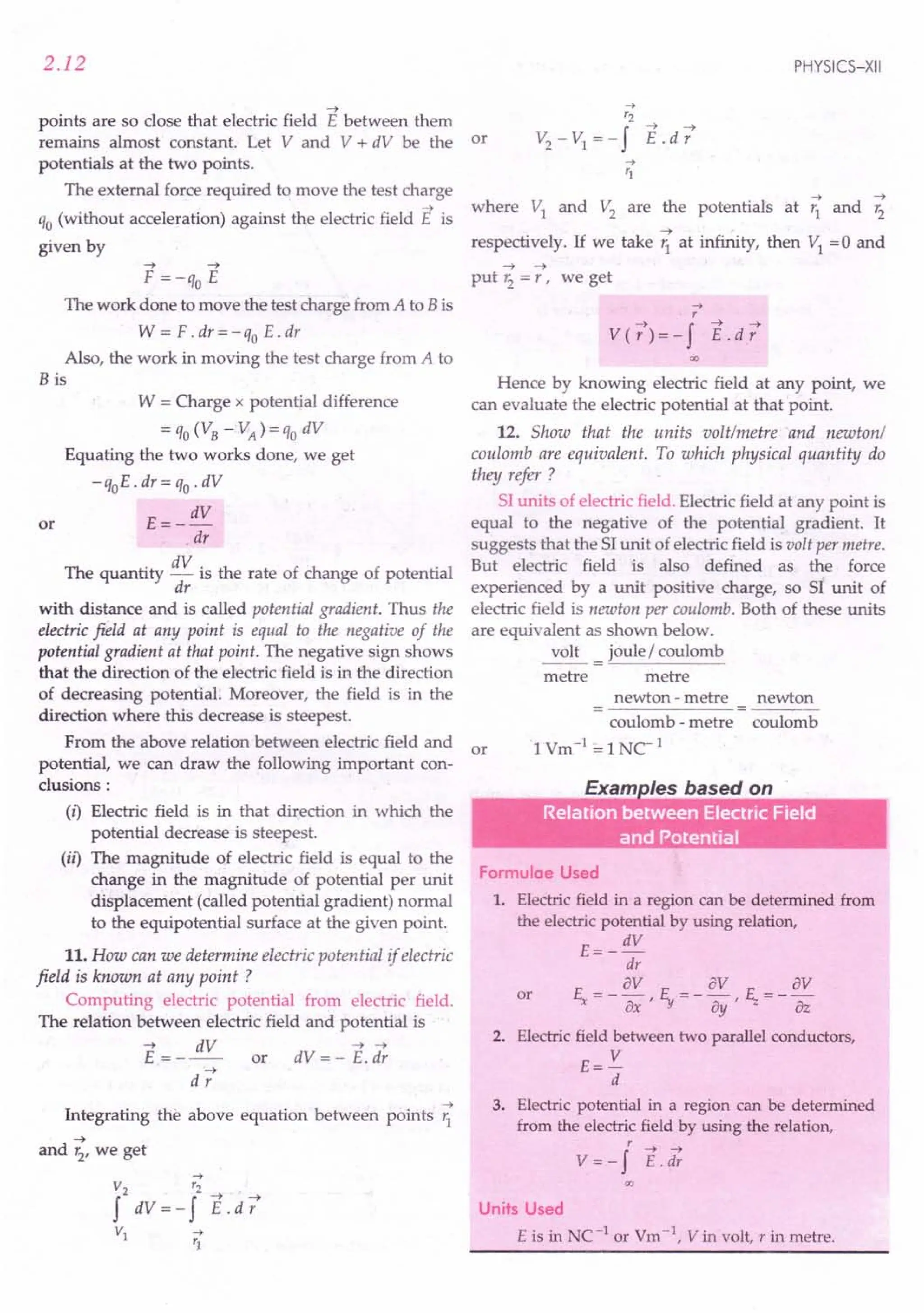 2.12
~
points are so close that electric field E between them
remains almost constant. Let V and V + dV be the or
potentials at the two points.
The external force required to move the test charge
~
qo (without acceleration) against the electric field E is
given by
~ ~
F = -qo E
111ework done to move the test charge from A to B is
W = F .dr = - qo E . dr
Also, the work in moving the test charge from A to
B is
W = Charge x potential difference
= qo(VB - VA) = qo dV
Equating the two works done, we get
- qoE . dr = qo. dV
E=- dV
dr
The quantity dV is the rate of change of potential
dr
with distance and is called potential gradient. Thus the
electric field at any point is equal to the negative of the
potential gradient at that point. The negative sign shows
that the direction of the electric field is in the direction
of decreasing potential: Moreover, the field is in the
direction where this decrease is steepest.
From the above relation between electric field and or
potential, we can draw the following important con-
clusions:
or
(i) Electric field is in that direction in which the
potential decrease is steepest.
(il) The magnitude of electric field is equal to the
change in the magnitude of potential per unit
displacement (called potential gradient) normal
to the equipotential surface at the given point.
11.How can we determine electric potential if electric
field is known at any point ?
Computing electric potential from electric field.
The relation between electric field and potential is
~ dV ~ ~
E = - -- or dV = - E. dr
~
dr
~
Integrating the above equation between points r1
~
and r2, we get
PHYSICS-XII
...• ~
where VI and V2
are the potentials at '1 and r2
~ -
respectively. If we take 'i at infinity, then VI =0 and
~ ~
put r2
= r, we get
...•
r
~ f ~ ~
V(r)=- E.dr
Hence by knowing electric field at any point, we
can evaluate the electric potential at that point.
12. Show that the units volt/metre and newton/
coulomb are equivalent. To which physical quantitlj do
thelj refer ?
SI units of electric field. Electric field at any point is
equal to the negative of the potential gradient. It
suggests that the SI unit of electric field is volt per metre.
But electric field is also defined as the force
experienced by a unit positive charge, so SI unit of
electric field is newton per coulomb. Both of these units
are equivalent as shown below.
volt joule / coulomb
metre metre
newton - metre newton
coulomb - metre coulomb
1Vm-1 =lNC1
Exam /es based on
.•. - . .•. Electric F.ield
- . .•.
Formulae Used
1. Electric field in a region can be determined from
the electric potential by using relation,
E= _ dV
dr
or E = _ av F = _ av r:- = _ av
x ax ' -y Dy , '-z az
2. Electric field between two parallel conductors,
E= V
d
3. Electric potential in a region can be determined
from the electric field by using the relation,
r ~ ~
V = - f E .dr
00
Units Used
E is in NC -lor Vm-  V in volt, r in metre.
 