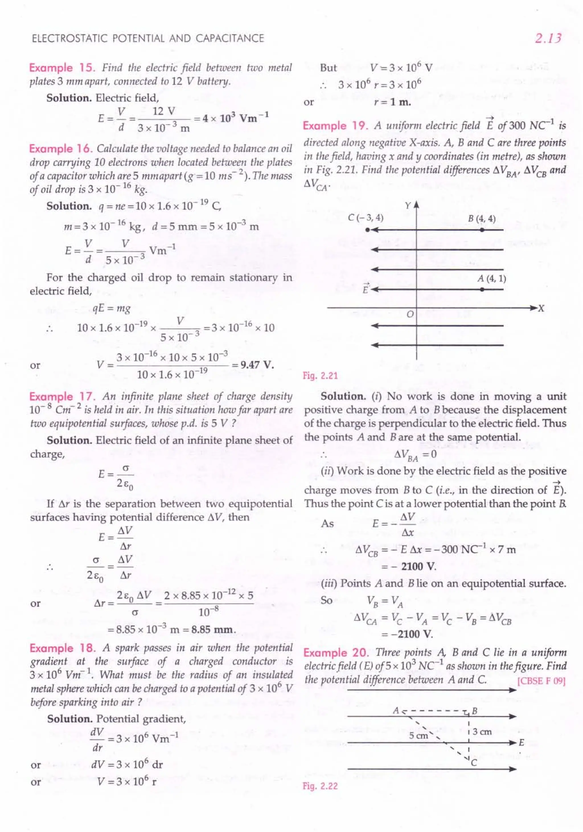 ELECTROSTATIC POTENTIAL AND CAPACITANCE
Example 15. Find the electric field between two metal
plates 3 mm apart, connected to 12 V battery.
Solution. Electric field,
E ==V == 12 V ==
4 x 103 Vm-1
d 3 x 10-3 m
Example 16. Calculate the voltage needed to balance an oil
drop carrying 10 electrons when located between the plates
of a capacitor which are 5 mmuparitg« 10 ms" 2). The mass
of oil drop is 3 x 10- 16kg.
Solution. q ==
ne ==
10 x 1.6 x 10- 19C
m==3x 10-16 kg, d ==5mm ==5x 10-3 m
E== V == V Vm-1
d 5 x 10- 3
For the charged oil drop to remain stationary in
electric field,
qE ==
mg
10 x 1.6 x 10-19 x V 3 ==3x 10-16 x 10
5 x 10-
3 x 10-16 x 10 x 5 x 10-3
V == ==
9.47 V.
10 x 1.6 x 10-19
or
Example 17. An infinite plane sheet of charge densitJj
10- 8 Cm 2 is held in air. In this situation how far apart are
two equipotential surfaces, whose p.d. is 5 V ?
Solution. Electric field of an infinite plane sheet of
charge,
E==~
21:0
If M is the separation between two equipotential
surfaces having potential difference to. V, then
E ==to.V
M
(j to.V
or
21:0 M
M==21:0
to.V ==2xB,B5x 10-12 x 5
(j 10-8
==
B.B5 x 10-3
m ==
8.85 mm.
Example 18. A spark passes in air when the potential
gradient at the surface of a charged conductor is
3 x 106
Vm-1
. What must be the radius of an insulated
metal sphere which can be charged to a potential of 3 x 106
V
before sparking into air ?
Solution. Potential gradient,
dV ==3x 106 Vm-1
dr
dV ==
3 x 106
dr
V ==
3 x 106
r
or
or
2.13
or
But V-==
3 x 106
V
. . 3 x 106
r ==
3 x 106
r ==1m.
Example 19. A uniform electric field E of 300 NC1
is
directed along negative X-axis. A, Band C are three points
in thefield, having x and y coordinates (in metre), as shown
in Fig. 2,21. Find the potential differences to. VBA' to. VCBand
to.VCA
·
y
B (4, 4)
C(-3,4)
.~----~--------~--
A (4, 1)
E'~----~--------~--
------------~o+---------------~~x
Fig. 2.21
Solution. (i) No work is done in moving a unit
positive charge from A to B because the displacement
of the charge is perpendicular to the electric field. Thus
the points A and B are at the same potential.
.. to.VBA==0
(ii) Work is done by the electric field as the positive
~
charge moves from B to C ii.e., in the direction of E).
Thus the point C is at a lower potential than the point R
As E==_to.V
Sx
to.VCB
==
- E f'o.x ==
-300 Ne1 x 7 m
==
- 2100 V.
(iii) Points A and B lie on an equipotential surface.
So VB ==VA
to.VCA
==VC-VA ==VC-VB==to.VCB
==
-2100 V.
Example 20. Three points A, Band C lie in a uniform
electric field (E)of5 x 103
NC1
as shown in thefigure. Find
the potential difference between A and C. [CBSE F 09]
~
,,
5cm',
I
13cm
~E
I
'IC
Fig. 2.22
 