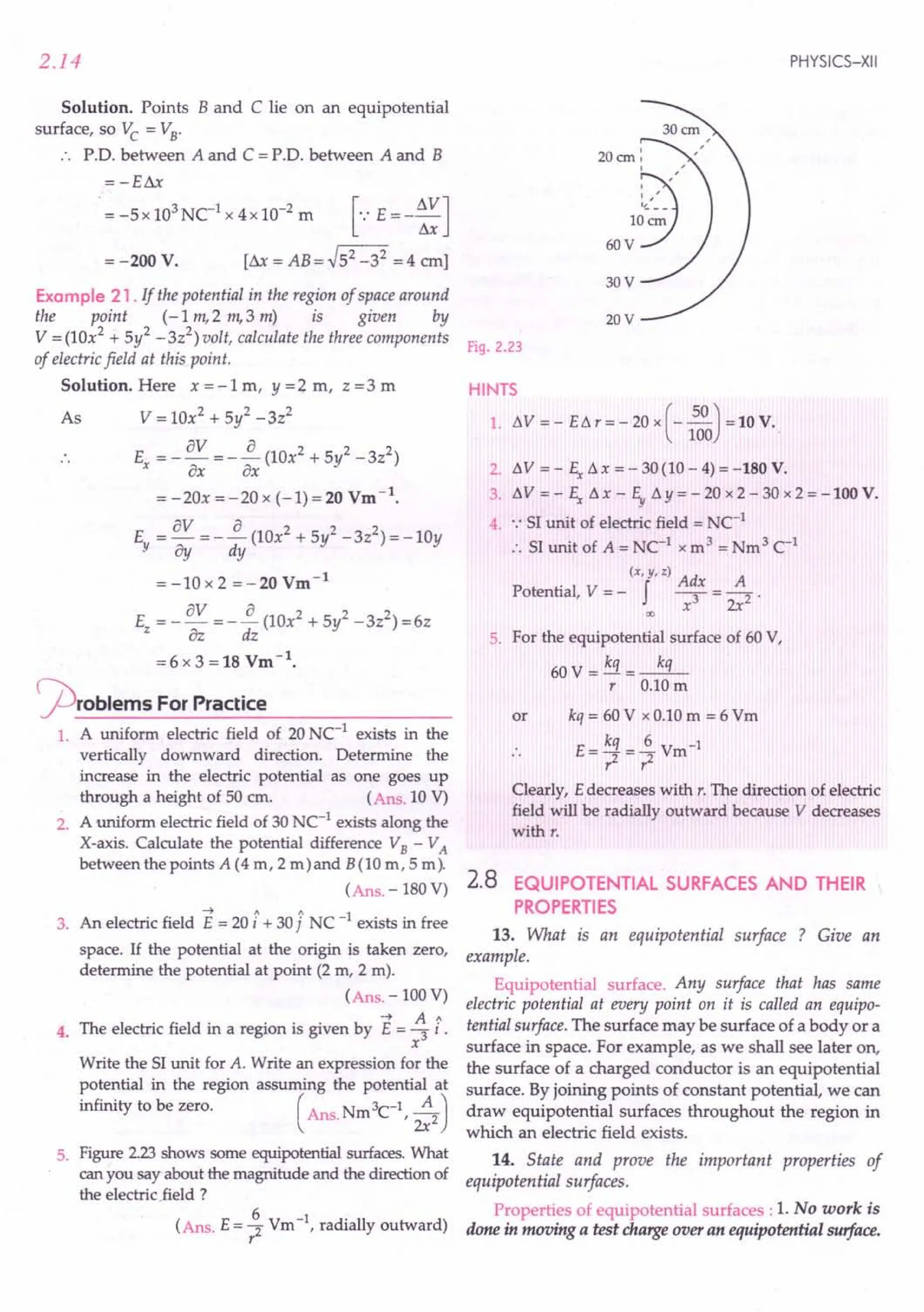 2.14
Solution. Points B and C lie on an equipotential
surface, so Vc = VB"
P'D. between A and C = P'D, between A and B
=-Eill
= -Sx 103
NC1
x 4x 10-2
m [.: E = - ~J
= -200 V. [ill = AB = ~S2 _32 = 4 em]
Example 21 . If the potential in the region of space around
the point (-1m,2 m,3 m) is given by
V = (10x2 + Sy2 -3z2
) volt, calculate the three components
of electric field at this point.
Solution. Here x = -1 m, y =2. m, z =3 m
As V = lOx2 + Sl-3z2
av a 2 2 2
E =--=--(10x +Sy -3z)
x ax ax
= -20x =-20 x (-1)=20 Vm-1
.
av a 2 2 2
E =-=--(lOx +Sy -3z )=-10y
Y 8y dy
=-10x2 =-20Vm-1
E =_av =-~(10x2+Sy2-3z2)=6z
Z az dz
= 6 x 3 = 18 Vm -1.
j2)roblems For Practice
1. A uniform electric field of 20 NC-1
exists in the
vertically downward direction. Determine the
increase in the electric potential as one goes up
through a height of 50 cm. (Ans. 10 V)
2. A uniform electric field of 30 NC-1
exists along the
X-axis. Calculate the potential difference VB - VA
between the points A (4 m, 2 m)and B(10 m, 5 m).
(Ans. - 180 V)
----t 1 1'1 1
3. An electric field E = 20 i + 30 j NC - exists in free
space. If the potential at the origin is taken zero,
determine the potential at point (2 m, 2 m).
(Ans. -100 V)
4. The electric field in a region is given by E = ~ I,
x
Write the 51unit for A. Write an expression for the
potential in the region assuming the potential at
infinity to be zero. ( Ans. Nm 3C-1,;:2)
5. Figure 2.23shows some equipotential surfaces. What
can you say about the magnitude and the direction of
the electricfield ?
(Ans. E = ~ Vm-1, radially outward)
r
PHYSICS-XII
30V
20cm:
9
'
"
,
, '
60~~~~
20V
Fig. 2.23
HINTS
1. L'1V = - EL'1 r = - 20 x (-~) = 10 V.
100
2. ~V = - So L'1x = - 30(10 - 4) = -180 V.
3. ~ V = - So L'1 x - E,.L'1 Y = - 20 x 2 - 30 x 2 = -100 V.
4. .: 51unit of electric field = NC-1
:. 51unit of A = NC-1 x m3 = Nm3 C-1
(x,y,z) Ad A
Potential, V = - f -; = -2 .
x 2x
00
5. For the equipotential surface of 60 V,
60 V = kq =--'.:L
r 0.10m
or kq = 60 V x 0.10 m = 6 Vm
E- kq _£ V -1
•. - 2 - 2 m
r r
Clearly, E decreases with r. The direction of electric
field will be radially outward because V decreases
with r.
2.8 EQUIPOTENTIAL SURFACES AND THEIR
PROPERTIES
13. What is an equipotential surface ? Give an
example.
Equipotential surface. Any surface that has same
electric potential at every point on it is called an equipo-
tential surface. The surface may be surface of a body or a
surface in space. For example, as we shall see later on,
the surface of a charged conductor is an equipotential
surface. By joining points of constant potential, we can
draw equipotential surfaces throughout the region in
which an electric field exists.
14. State and prove the important properties of
equipotential surfaces.
Properties of equipotential surfaces: 1. No work is
done in moving a test charge over an equipotential surface.
 