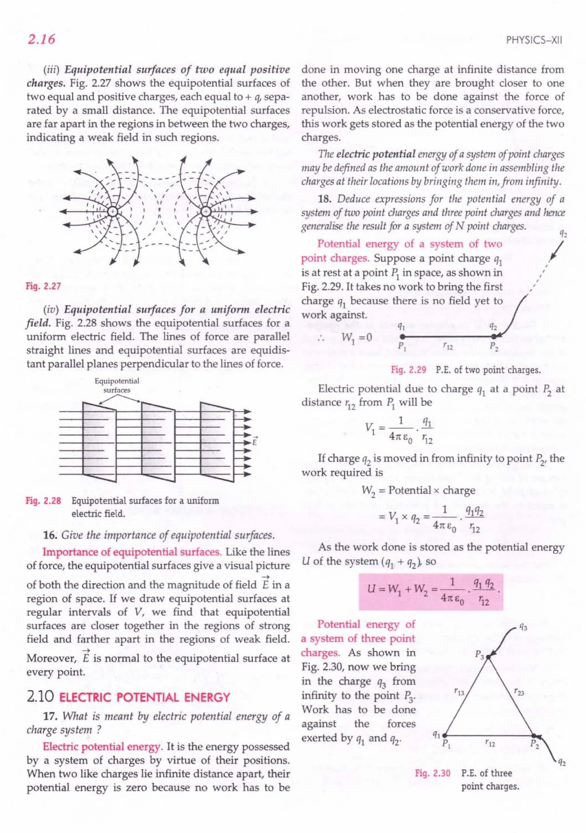 2.16
(iii) Equipotential surfaces of two equal positive
charges. Fig. 2.27 shows the equipotential surfaces of
two equal and positive charges, each equal to + q, sepa-
rated by a small distance. The equipotential surfaces
are far apart in the regions in between the two charges,
indicating a weak field in such regions.
Fig. 2.27
(iv) Equipotential surfaces for a uniform electric
field. Fig. 2.28 shows the equipotential surfaces for a
uniform electric field. The lines of force are parallel
straight lines and equipotential surfaces are equidis-
tant parallel planes perpendicular to the lines of force.
Equipotential
surfaces
.r>:
:---<..... r--- r---
~
~
'-~
'-~
f-~
-- -- --
Fig. 2.28 Equipotential surfaces for a uniform
electric field.
16. Give the importance of equipotential surfaces.
Importance of equipotential surfaces. Like the lines
of force, the equipotential surfaces give a visual picture
~
of both the direction and the magnitude of field E in a
region of space. If we draw equipotential surfaces at
regular intervals of V, we find that equipotential
surfaces are closer together in the regions of strong
field and farther apart in the regions of weak field.
~
Moreover, E is normal to the equipotential surface at
every point.
2.10 ELECTRIC POTENTIAL ENERGY
17. What is meant by electric potential energy of a
charge system ?
Electric potential energy. It is the energy possessed
by a system of charges by virtue of their positions.
When two like charges lie infinite distance apart, their
potential energy is zero because no work has to be
PHYSICS-XII
done in moving one charge at infinite distance from
the other. But when they are brought closer to one
another, work has to be done against the force of
repulsion. As electrostatic force is a conservative force,
this work gets stored as the potential energy of the two
charges.
The electric potential energy of a system of point charges
may be defined as the amount of work done in assembling the
charges at their locations by bringing them in,from infinity.
18. Deduce expressions for the potential energy of a
system of two point chargesand threepoint chargesand hence
generalise the result for a system of Npoint charges.
Potential energy of a system of two
point charges. Suppose a point charge ql
is at rest at a point PI in space, as shown in
Fig. 2.29. It takes no work to bring the first
charge ql because there is no field yet to
work against.
,
r
,
,
,
Fig. 2.29 P.E. of two point charges.
Electric potential due to charge ql at a point P2 at
distance r12
from PI will be
V =_1_ !1l
I .
41t EO 'i2
If charge q2 is moved in from infinity to point P2,the
work required is
W2 = Potential x charge
= VIx q2 =_1_. qlq2
41t EO '12
As the work done is stored as the potential energy
U of the system (ql + q2)' so
U = WI + W
2
= _1_. ql q2
41t EO r12
Potential energy of
a system of three point
charges. As shown in
Fig. 2.30, now we bring
in the charge q3 from
infinity to the point P3
.
Work has to be done
against the forces
exerted by ql and q2·
Fig. 2.30 P.E. ofthree
point charges.
 