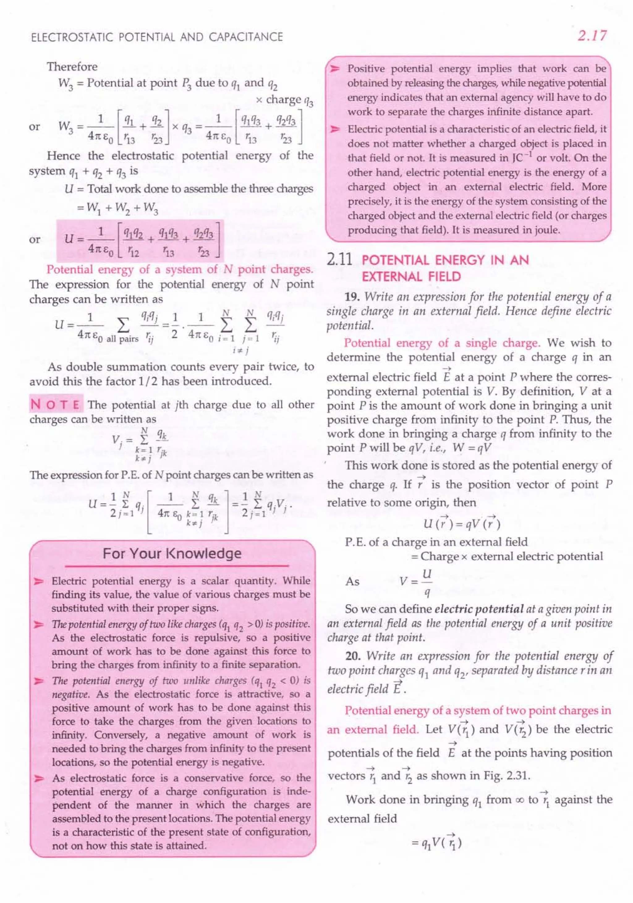 ELECTROSTATIC POTENTIAL AND CAPACITANCE
Therefore
W3 = Potential at point P3 due to q1 and q2
x charge q3
or W3 = _1_ [!!.L+ 31..] x q3 = _1_ [q1q3 + q2q3]
41t EO r13 123 41t EO r13 r23
Hence the electrostatic potential energy of the
system q1 + q2 + q3 is
U = Total work done to assemble the three charges
=W1 + W2 + W3
or U= _1_ [q1q2 + q1q3 + q2q3]
41t EO r12 r13 r23
Potential energy of a system of N point charges.
The expression for the potential energy of N point
charges can be written as
U=_l_ L qiqj =.!.._1_ f f fJiqj
41t EO all pairs 'ij 2 41t EO i = 1 j = 1 'i;
i7' j
As double summation counts every pair twice, to
avoid this the factor 1/2 has been introduced.
NOT E The potential at jth charge due to all other
charges can be written as
V. = I3£
} k= 1 r'k
k7'j }
The expression for P.E. of N point charges can be written as
U=1. ~ q,[ _1_ I qk ]=1. Iq.Y.
2j=1 } 41t EO k= 1 rl
2j=1 } }
k7' } }
For Your Knowledge
~ Electric potential energy is a scalar quantity. While
finding its value, the value of various charges must be
substituted with their proper signs.
~ The potential energy of two like charges (ql q2 > 0) is positive.
As the electrostatic force is repulsive, so a positive
amount of work has to be done against this force to
bring the charges from infinity to a finite separation.
~ The potential energy of two unlike charges (ql q2 < 0) is
negative. As the electrostatic force is attractive, so a
positive amount of work has to be done against this
force to take the charges from the given locations to
infinity. Conversely, a negative amount of work is
needed to bring the charges from infinity to the present
locations, so the potential energy is negative.
~ As electrostatic force is a conservative force, so the
potential energy of a charge configuration is inde-
pendent of the manner in which the charges are
assembled to the present locations. The potential energy
is a characteristic of the present state of configuration,
not on how this state is attained.
2.17
~ Positive potential energy implies that work can be
obtained by releasingthe charges,while negative potential
energy indicates that an external agency will have to do
work to separate the charges infinite distance apart.
~ Electric potential is a characteristic of an electric field, it
does not matter whether a charged object is placed in
that field or not. It is measured in JC-1
or volt. On the
other hand, electric potential energy is the energy of a
charged object in an external electric field. More
precisely, it is the energy of the system consisting of the
charged object and the external electric field (or charges
producing that field). It is measured in joule.
2.11 POTENTIAL ENERGY IN AN
EXTERNAL FIELD
19. Write an expression for the potential energy of a
single charge in an external field. Hence define electric
potential.
Potential energy of a single charge. We wish to
determine the potential energy of a charge q in an
~
external electric field E at a point P where the corres-
ponding external potential is V. By definition, V at a
point P is the amount of work done in bringing a unit
positive charge from infinity to the point P. Thus, the
work done in bringing a charge q from infinity to the
point P will be qV, i.e., W = qV
This work done is stored as the potential energy of
~
the charge q. If r is the position vector of point P
relative to some origin, then
~ . ~
U(r)=qV(r)
P. E. of a charge in an external field
= Charge x external electric potential
As V= U
q
So we can define electric potential at agiven point in
an external field as the potential energy of a unit positive
charge at that point.
20. Write an expression for the potential energy of
two point charges ql and Q2' separated by distance rin an
electric field E.
Potential energy of a system of two point charges in
~ ~
an external field. Let V(r1
) and V(r2
) be the electric
~
potentials of the field E at the points having position
~ ~
vectors r1
and r2
as shown in Fig. 2.31.
~
Work done in bringing q1 from 00 to r1 against the
external field
 