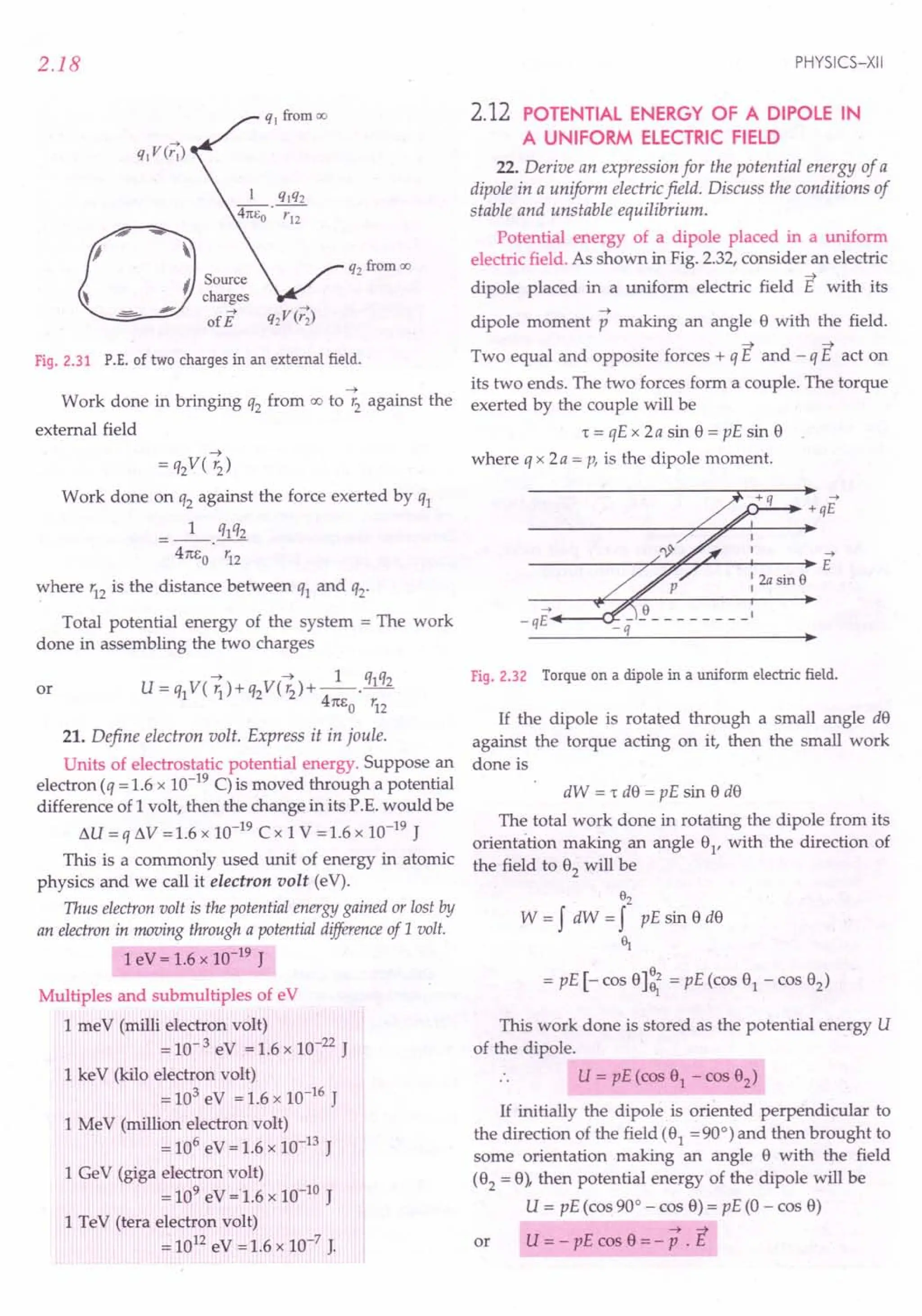 2.18
0
--
'I 
I Source
, charges
-='=- - ofE Q2VCr;)
Fig. 2.31 P.E. of two charges in an external field.
~
Work done in bringing q2 from OC! to '2 against the
external field
~
= q2V( '2)
Work done on q2 against the force exerted by q1
_1_ q1q2
4m:o' '12
where '12 is the distance between q1 and q2'
Total potential energy of the system = The work
done in assembling the two charges
~ ~ 1 q1q2
U=q1V( 1J)+q2V('2)+--'-
41t1:o '12
or
21. Define electron volt. Express it in joule.
Units of electrostatic potential energy. Suppose an
electron (q = 1.6 x 10-19 C) is moved through a potential
difference of 1volt, then the change in its P.E. would be
I:J.U = q I:J.V =1.6 x 10-19 ex 1v =1.6 x 10-19 J
This is a commonly used unit of energy in atomic
physics and we call it electron volt (eV).
Thus electron volt is the potential energy gained or lost by
an electron in moving through a potential difference of 1volt.
1eV = 1.6 x 10-19 J
Multiples and submultiples of eV
1meV (milli electron volt)
= 10- 3 eV = 1.6 x 10-22 J
1keY (kilo electron volt)
= 103 eV = 1.6 x 10-16 J
1MeV (million electron volt)
= 106 eV = 1.6 x 10-13 J
1GeV (giga electron volt)
= 109
eV =1.6 x 10-to J
1TeV (tera electron volt)
= 1012 eV = 1.6 x 10-7 J.
PHYSICS-XII
2.12 POTENTIAL ENERGY OF A DIPOLE IN
A UNIFORM ELECTRIC FIELD
22. Derive an expression for the potential energy of a
dipole in a uniform electric field. Discuss the conditions of
stable and unstable equilibrium.
Potential energy of a dipole placed in a uniform
electric field. As shown in Fig. 2.32, consider an electric
~
dipole placed in a uniform electric field E with its
~
dipole moment p making an angle 8 with the field.
Two equal and opposite forces + q E and - q E act on
its two ends. The two forces form a couple. The torque
exerted by the couple will be
't = qE x 2a sin 8 = pE sin 8
where q x 2a = p, is the dipole moment.
+q ->
.0....:.... ...•. +qE
->
-----------r~~~--~----~E
: 2a sin e
->
-qE .•.••.--a:
-q
Fig. 2.32 Torque on a dipole in a uniform electric field.
1£ the dipole is rotated through a small angle d8
against the torque acting on it, then the small work
done is
dW = 't d8 = pE sin 8 d8
The total work done in rotating the dipole from its
orientation making an angle 81
, with the direction of
the field to 82
will be
82
W = f dW = f pE sin 8 d8
~
= pE [- cos 8]~ = pE (cos 81 - cos 82)
This work done is stored as the potential energy U
of the dipole.
.. U = pE (cos 81 - cos 82)
1£ initially the dipole is oriented perpendicular to
the direction of the field (81
= 90°) and then brought to
some orientation making an angle 8 with the field
(82
= 8), then potential energy of the dipole will be
U = pE (cos 90° - cos 8) = pE (0 - cos 8)
~ ~
or U = - pE cos 8 = - P . E
 