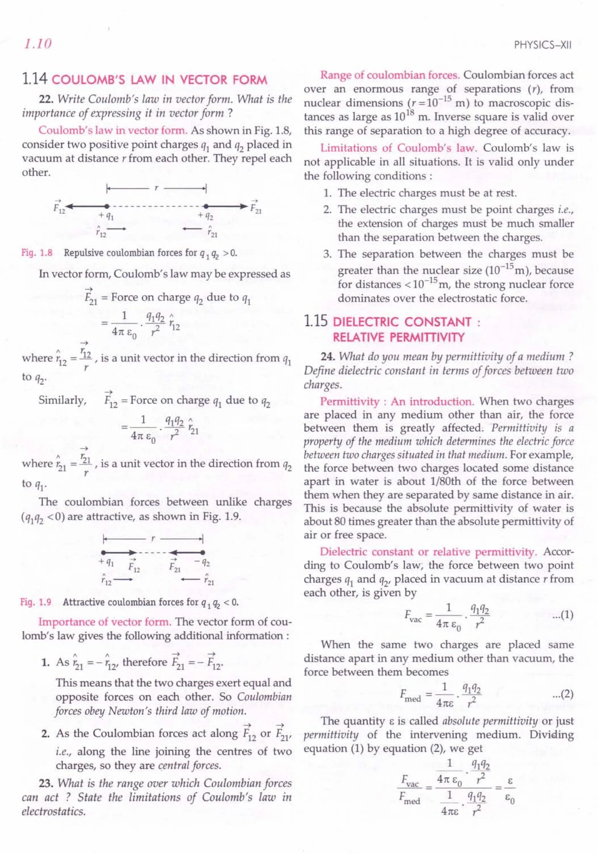 1.10
1.14 COULOMB'S LAW IN VECTOR FORM
22. Write Coulomb's law in vector form. What is the
importance of expressing it in vector form ?
Coulomb's law in vector form. As shown in Fig. 1.8,
consider two positive point charges q1 and q2 placed in
vacuum at distance r from each other. They repel each
other.
~ ~
F12
•••••
I----· --------
-------"·---,l·~F21
+ ql + q2
Fig. 1.8 Repulsive coulombian forces for q 1q2 > o.
In vector form, Coulomb's law may be expressed as
-4
F21 = Force on charge q2 due to q1
1 qlq2 "
=-- --r.
4n I: . ? 12
o
-4
" r.
where r12 = R , is a unit vector in the direction from ql
r
to q2.
-4
Similarly, F12 = Force on charge q1 due to q2
1 qlq2 "
=--·-2- r21
4n 1:0 r
-4
" r,
where r21 = -.11, is a unit vector in the direction from q2
r
to q1.
The coulombian forces between unlike charges
(qlq2 <0) are attractive, as shown in Fig. 1.9.
Fig. 1.9 Attractive coulombian forces for q 1q2 < o.
Importance of vector form. The vector form of cou-
lomb's law gives the following additional information:
1 1 -+-+
1. As r21 = - r12, therefore F21 = - F12·
This means that the two charges exert equal and
opposite forces on each other. So Coulombian
forces obey Newton's third law of motion.
-4 -4
2. As the Coulombian forces act along F12 or F21,
i.e., along the line joining the centres of two
charges, so they are central forces.
23. What is the range over which Coulombian forces
can act ? State the limitations of Coulomb's law in
electrostatics.
PHYSICS-XII
Range of coulombian forces. Coulombian forces act
over an enormous range of separations (r), from
nuclear dimensions (r = 10-15
m) to macroscopic dis-
tances as large as 1018
m. Inverse square is valid over
this range of separation to a high degree of accuracy.
Limitations of Coulomb's law. Coulomb's law is
not applicable in all situations. It is valid only under
the following conditions:
1. The electric charges must be at rest.
2. The electric charges must be point charges i.e.,
the extension of charges must be much smaller
than the separation between the charges.
3. The separation between the charges must be
greater than the nuclear size (la-15
m), because
for distances <la-15m, the strong nuclear force
dominates over the electrostatic force.
1.15 DIELECTRIC CONSTANT:
RELATIVE PERMITIIVITY
24. What do you mean by permittivity of a medium?
Define dielectric constant in terms offorces between two
charges.
Permittivity : An introduction. When two charges
are placed in any medium other than air, the force
between them is greatly affected. Permittivity is a
property of the medium which determines the electricforce
between two chargessituated in that medium. For example,
the force between two charges located some distance
apart in water is about I/80th of the force between
them when they are separated by same distance in air.
This is because the absolute permittivity of water is
about 80 times greater than the absolute permittivity of
air or free space. .
Dielectric constant or relative permittivity. Accor-
ding to Coulomb's law; the force between two point
charges ql and q2' placed in vacuum at distance r from
each other, is given by
F = _1_. ql~2 ... (1)
vac 4n I: r:
o
When the same two charges are placed same
distance apart in any medium other than vacuum, the
force between them becomes
F d = _1_. ql~2 ... (2)
me 4nl: r:
The quantity I: is called absolute permittivity or just
permittivity of the intervening medium. Dividing
equation (1) by equation (2), we get
1 qlq2
Fvac = ~·7 I:
Fmed _1_ ql q2 1:0
4nl:· r2
 