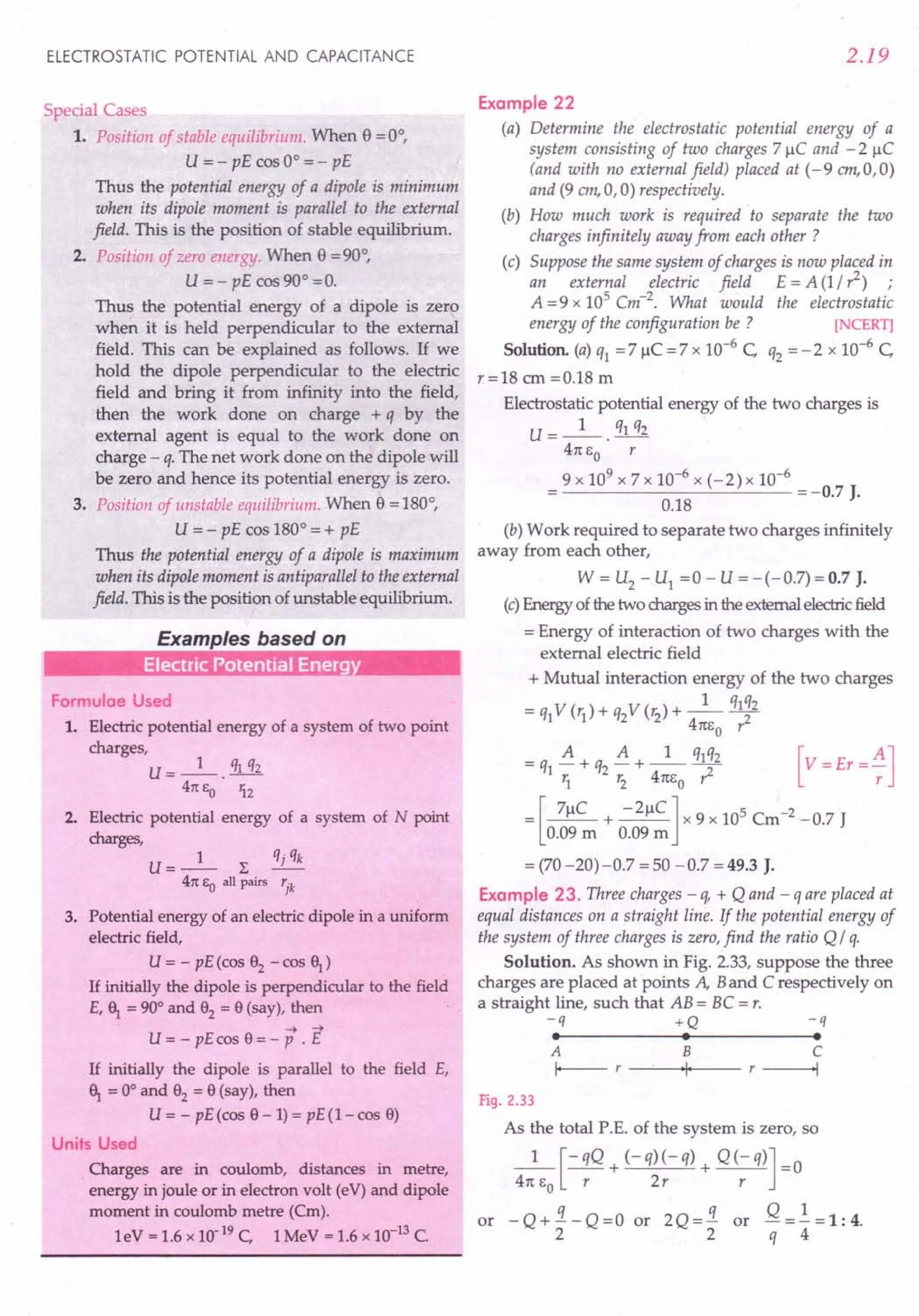 ELECTROSTATIC POTENTIAL AND CAPACITANCE
Special Cases
1. Position of stable equilibrium. When e =0°,
u= - pE cos 0° = - pE
Thus the potential energy of a dipole is minimum
when its dipole moment is parallel to the external
field. This is the position of stable equilibrium.
2. Position of zero energy. When e = 90°,
U = - pE cos 90° =0.
Thus the potential energy of a dipole is zero
when it is held perpendicular to the external
field. This can be explained as follows. If we
hold the dipole perpendicular to the electric
field and bring it from infinity into the field,
then the work done on charge + q by the
external agent is equal to the work done on
charge - q.The net work done on the dipole will
be zero and hence its potential energy is zero.
3. Position of unstable equilibrium. When e = 180°,
U = - pE cos 180° = + pE
Thus the potential energy of a dipole is maximum
when its dipole moment is antiparallel to the external
field. This is the position of unstable equilibrium.
Examples based on
Electric Potential Energy
Formulae Used
1. Electric potential energy of a system of two point
charges,
U=_I_. q1q2
41t eo 'i2
2. Electric potential energy of a system of N point
charges,
U=_l_ L qjqk
41t eo all pairs rjk
3. Potential energy of an electric dipole in a uniform
electric field,
u= - pE(cos 82
-cos~)
If initially the dipole is perpendicular to the field
E, ~ = 90° and 82
= 8 (say), then
-4 -4
U = - pE cos 8 = - P . E
If initially the dipole is parallel to the field E,
~ = 0° and 82
= 8 (say), then
U = - pE(cos 8-1) = pE(I-cos 8)
Units Used
Charges are in coulomb, distances in metre,
energy in joule or in electron volt (eV) and dipole
moment in coulomb metre (Cm).
leV = 1.6 x 10-19 C, 1MeV = 1.6 x 10-13 C.
2.19
Example 22
(a) Determine the electrostatic potential energy of a
system consisting of two charges 7 ~C and - 2 ~C
(and with no external field) placed at (-9 em,O,O)
and (9 em,a,0) respectively.
(b) How much work is required to separate the two
charges infinitely away from each other ?
(c) Suppose the same system of charges is now placed in
an external electric field E = A (1/ 1) ;
A =9 x 105 Cm-2. What would the electrostatic
energy of the configuration be ? [NCERT]
Solution. (a) q1 = 7 ~C = 7 x 10-6
c,. q2 = - 2 x 10-6
C,
r=18 em =0.18 m
Electrostatic potential energy of the two charges is
U=_I_. q1q2
41t eo r
9 x 109
x 7 x 10-6
x (- 2) x 10-6
--------'-----'--- = -0.7 J.
0.18
(b) Work required to separate two charges infinitely
away from each other,
W = U2 - U1 =0 - U =-(-0.7)=0.7 J.
(c) Energy of the two charges in the external electric field
= Energy of interaction of two charges with the
external electric field
+ Mutual interaction energy of the two charges
= q1V (r1)+ q2V (r2)+ _1_ ql~2
4m;0 r:
= q1 A + q2 A + _1_ q1q2
1. r2 4m;0 1
= [7~C + -2~C] x 9 x 105
Cm-2
-0.7 J
0.09 m 0.09m
= (70 -20) -0.7 = 50 - 0.7 = 49.3 J.
Example 23. Three charges - q, + Q and - q are placed at
equal distances on a straight line. If the potential energy of
the system of three charges is zero, find the ratio Q / q.
Solution. As shown in Fig. 2.33, suppose the three
charges are placed at points A, Band C respectively on
a straight line, such that AB = BC = r.
-q +Q
• •
-q
•
A B
I--- r '1'
C
r ------I
Fig. 2.33
As the total P.E. of the system is zero, so
_1_ [- qQ + (- q)(-q) + Q(-q)] =0
41t EO r 2r r
or - Q + !t. - Q = a or 2 Q = !t. or Q =.!. = 1 : 4.
2 2 q 4
 