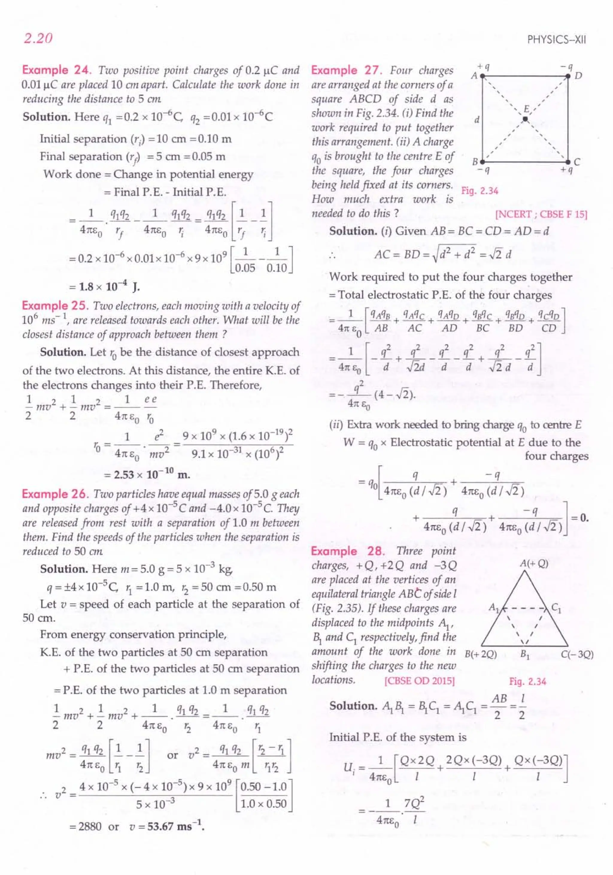 2.20
Example 24. Two positive point charges of 0.2 /lC and
0.01 /lC are placed 10 em apart. Calculate the work done in
reducing the distance to 5 em.
Solution. Here q1 = 0.2 x 1O-6C, q2 = 0.01 x 10-6C
Initial separation (r) = 10 em = 0.10 m
Final separation (r
f
) = 5 em = 0.05 m
Work done = Change in potential energy
= Final P. E. - Initial P. E.
__ 1_ q1q2__ 1_ q1q2- q1q2 [~-.!l
- 4m,0· r
f
4m,o '; - 41tEo r
f
';
= 0.2 x 10-6 x 0.01 x 10-6 x 9 x 109 [_1 l_J
0.05 0.10
= 1.8 x 10-4 J.
Example 25. Two electrons, each moving with a velocity of
106
ms-l, are released towards each other. What will be the
closest distance of approach between them ?
Solution. Let robe the distance of closest approach
of the two electrons. At this distance, the entire K.E. of
the electrons changes into their P.E. Therefore,
1 2 1 2 1 ee
-mv +-mv =---
2 2 41tEo ~
1 e2 9 x 109 x (1.6 x 10-19)2
r, = --. -- = ----'-,;-;---~;O-'---
o 41tEO mv2 9.1 x 10-31 x (106)2
= 2.53 x 10-tO
m.
Example 26. Two particles have equal masses of5.0 g each
and opposite charges of +4 x 10-5 C and -4.0 x 10-5 C. They
are released from rest with a separation of 1.0 m between
them. Find the speeds of the particles when the separation is
reduced to 50 em.
Solution. Here m = 5.0 g = 5 x 10-3 kg.
q =±4x 1O-5
C, r
1
=1.0 m, r2
=50 em =0.50 m
Let v = speed of each particle at the separation of
50 cm.
From energy conservation principle,
K.E. of the two particles at 50 em separation
+ P.E. of the two particles at 50 em separation
= P.E. of the two particles at 1.0 m separation
.!mv2 + .!mv2 + _1_. q1q2 = _1_. q1q2
2 2 47tEO r2 41tEO r1
mv2 = q1q2 [~_ ~Jl or v2 = q1q2 [r2 - r1]
41tEO r1 r2 41tEOm r1
r2
v2 = 4 x 10-5
x (-4 x 10-
5
) x 9 x 10
9
[0.50 -1.0]
5 x 10-3 1.0 x 0.50
= 2880 or v = 53.67 ms-t.
PHYSICS-XII
Example 27. Four charges /~q -.qD
are arranged at the corners of a
square ABCD of side d as
shown in Fig. 2.34. (i) Find the
work required to put together
this arrangement. (ii) A charge
qois brought to the centre E of B __._----- .• C
the square, the four charges - q + q
being held fixed at its corners. Fig. 2.34
How much extra work is
needed to do this ? [NCERT ; CBSE F 15]
Solution. (i) Given AB = BC = CD = AD = d
.. AC= BD=~d2 + d2 =..fi d
d ,
,
Work required to put the four charges together
= Total electrostatic P.E. of the four charges
=_I_[qAqB + qAqC+ qAqO+ qBqC+ qBqO+ qcqo]
47t EO AB AC AD BC BD CD
_ 1 [q2 q2 q2 q2 q2 q2]
- 41tEO - d + J2d- d -d + J2 d - d
=-L(4-J2).
47t Eo
(ii) Extra work needed to bring charge qo to centre E
W = qox Electrostatic potential at E due to the
four charges
-q[ q + -q
- 0 41tEo(d I ..fi) 41tEo(d I ..fi)
+ q + -q ]-0
41tE
o
(dl..fi) 41tE
o
(dl..fi) -.
Example 28. Three point
charges, +Q,+2Q and -3Q A(+Q)
are placed at the vertices of an
equilateraltriangle ABt ofside I
(Fig. 2.35). If these charges are
displaced to the midpoints ~,
1 and C1
respectively, find the
amount of the work done in B(+ 2Q) B1 q- 3Q)
shifting the charges to the new
locations. [CBSE OD 2015] Fig. 2.34
Solution. ~ 1 = 1 C1 =~ C1
= AB =.i
2 2
Initial P.E. of the system is
u. = _1_[QX2Q + 2Qx (-3Q) + QX(-3Q)]
I 41tEo I I I
__ 1_7Q2
41tEO' I
 