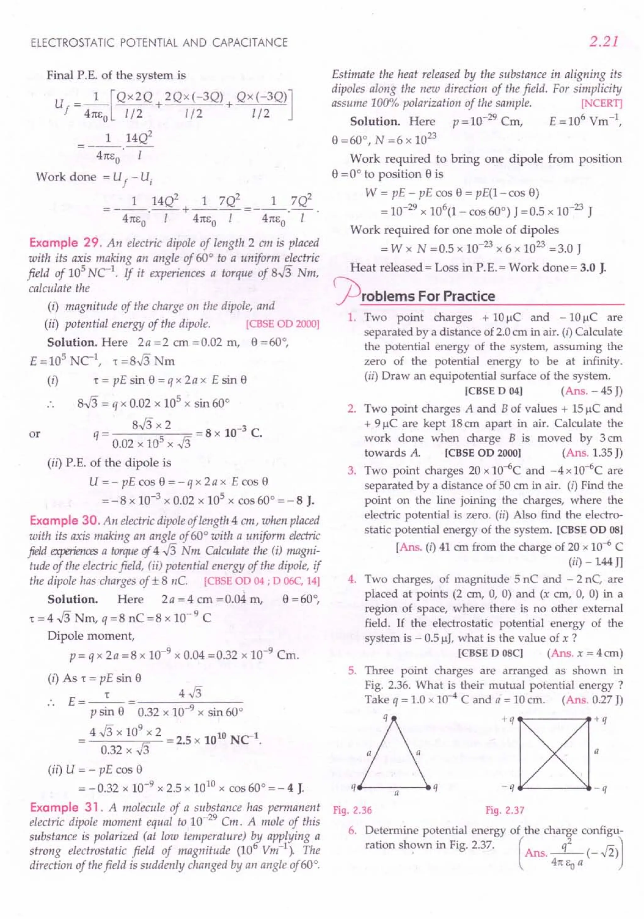 ELECTROSTATIC POTENTIAL AND CAPACITANCE
Final P.E. of the system is
U ==_1_[QX2Q + 2Qx(-3Q) + QX(-3Q)]
f 41tEo 1/2 1/2 1/2
1 14Q2
- 41tEo ·-1-
Work done ==Uf - U,
1 14Q2 1 7Q2 1 7Q2
==---.-- + ---- ==---.-- .
41tEo I 41tEo I 41tEo I
Example 29. An electric dipole of length 2 em is placed
with its axis making an angle of 60° to a uniform electric
field of 10
5
uc:'. If it experiences a torque of 8J3 Nm,
calculate the
(i) magnitude of the charge on the dipole, and
(ii) potential energlJ of the dipole. [CBSE OD 2000]
Solution. Here 2a ==2 em ==0.02 m, 8 ==60°,
E ==10
5
NC 1: ==8J3 Nm
(i) T == pE sin 8 ==q x 2a x E sin 8
8J3 ==q x 0.02 x 105 x sin 60°
== 8J3 x 2 ==8 x 10-3 C.
q 0.02 x 105 x J3
(ii) P.E. of the dipole is
U ==- pE cos e ==- q x 2a x E cos 8
==- 8 x 10-3 x 0.02 x 105 x cos 60° ==- 8 J.
Example 30. An electric dipole of length 4 em, when placed
with its axis making an angle of 60° with a uniform electric
field experiences a torqueoj 4 J3 Nm. Calculate the (i) magni-
tude of the electric field, (ii) potential energy of the dipole, if
the dipole has charges of ± 8 nC. [CBSE OD 04 ; D 06C, 14]
Solution. Here 2 a ==4 cm ==0.04 m, 8 ==60°,
T ==4 J3 Nm, q ==8 nC ==8 x 10- 9 C
Dipole moment,
p ==q x 2a ==8 x 10-9 x 0.04 ==0.32 x 10-9 Cm.
(i) As 1: ==pE sin 8
E==
__ 1:_
P sin 8 0.32 x 10-9
x sin 60°
==4 J3 x 10
9
x 2 ==2.5 x 1010 NCl.
0.32 x J3
(ii) U ==- pE cos e
==-0.32 x 10-9
x 2.5 x 1010 x cos 60° ==- 4 J.
Example 31. A molecule of a substance has permanent
electric dipole moment equal to 10-
29
Cm. A mole of this
substance is polarized (at low temperature) t:y applying a
strong electrostatic field of magnitude (10 Vm-l
). The
direction of thefield is suddenly changed by an angle of 60°.
or
2.21
Estimate the heat released by the substance in aligning its
dipoles along the new direction of the field. For simplicity
assume 100% polarization of the sample. [NCERT]
Solution. Here p ==10-29
Cm, E ==106
Vm-1,
8 ==60°, N ==6 x 10
23
Work required to bring one dipole from position
8 ==0° to position e is
W == pE - pE cos 8 ==pE(1-cos 8)
==10-29
x 106
(1- cos 60°) J ==0.5 x 10-23
J
Work required for one mole of dipoles
==W x N ==0.5 x 10-
23
x 6 x 10
23
==3.0 J
Heat released = Loss in P.E.= Work done = 3.0 J.
jOrOblems For Practice
1. Two point charges + 10 ~C and - 10 ~C are
separated by a distance of 2.0 em in air. (i) Calculate
the potential energy of the system, assuming the
zero of the potential energy to be at infinity.
(ii) Draw an equipotential surface of the system.
[CBSE D 04] (Ans. - 45 J)
2. Two point charges A and B of values + 15 IlC and
+ 9 IlC are kept 18 em apart in air. Calculate the
work done when charge B is moved by 3 cm
towards A. [CBSE OD 2000] (Ans. 1.35 J)
3. Two point charges 20 x 1O-6C and -4 x 1O-6C are
separated by a distance of 50 cm in air. (i) Find the
point on the line joining the charges, where the
electric potential is zero. (ii) Also find the electro-
static potential energy of the system. [CBSE OD OS]
[Ans. (i) 41 em from the charge of 20 x 10-6 C
(ii) - 144 Jl
4. Two charges, of magnitude 5 nC and - 2 nC, are
placed at points (2 em, 0, 0) and (x em, 0, 0) in a
region of space, where there is no other external
field. If the electrostatic potential energy of the
system is - O.5IlJ, what is the value of x ?
[CBSE D OSC] (Ans. x = 4 em)
5. Three point charges are arranged as shown in
Fig. 2.36. What is their mutual potential energy ?
Take q ==1.0 x 10--4 C and a ==10 em. (Ans. 0.27 J)
D
q a q
Fig. 2.36 Fig. 2.37
6. Determine potential energy of the charge configu-
ration shown in Fig. 2.37. ( q2 r; J
Ans.--(-.,,2)
41t Eo a
 
