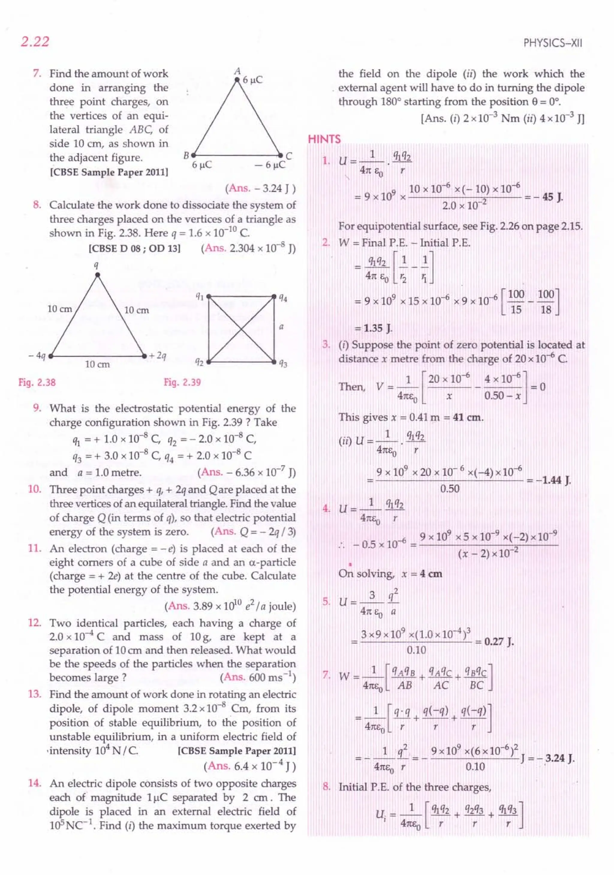 2.22
7. Find the amount of work
done in arranging the
three point charges, on
the vertices of an equi-
lateral triangle ABC, of
side 10 em, as shown in
the adjacent figure.
[CBSE Sample Paper 2011]
8e------,e C
6~C - 6~C
(Ans. - 3.24 J )
8. Calculate the work done to dissociate the system of
three charges placed on the vertices of a triangle as
shown in Fig. 2.38. Here q = 1.6 x 10-10
C.
[CBSE D 08; OD 13] (Ans. 2.304 x 10-8 J)
q
ql~:4
q,~q,
Fig. 2.39
- 4q ~----- __ + 2q
lOan
Fig. 2.38
9. What is the electrostatic potential energy of the
charge configuration shown in Fig. 2.39 ? Take
ql = + 1.0 x 10-8 C, q2 = - 2.0 x 10-8 C,
q3 = + 3.0 x 10-8 C, q4 = + 2.0 x 10-8 C
and a = 1.0 metre. (Ans. - 6.36 x 10-7
J)
10. Three point charges + q, + 2q and Qare placed at the
three vertices of an equilateral triangle. Find the value
of charge Q (in terms of q), so that electric potential
energy of the system is zero. (Ans. Q = - 2q / 3)
11. An electron (charge = -e) is placed at each of the
eight comers of a cube of side a and an a-particle
(charge = + 2e) at the centre of the cube. Calculate
the potential energy of the system.
(Ans. 3.89 x 10lOe2
/ a joule)
12. Two identical particles, each having a charge of
2.0 x 10-4 C and mass of 10g, are kept at a
separation of 10em and then released. What would
be the speeds of the particles when the separation
becomes large? (Ans. 600 ms ")
13. Find the amount of work done in rotating an electric
dipole, of dipole moment 3.2 x 10-8 em, from its
position of stable equilibrium, to the position of
unstable equilibrium, in a uniform electric field of
-intensity 104N / C. [CBSE Sample Paper 2011]
(Ans. 6.4 x 10-4 J)
14. An electric dipole consists of two opposite charges
each of magnitude 11lC separated by 2 em. The
dipole is placed in an external electric field of
1cPNC-1
. Find (i) the maximum torque exerted by
PHYSICS-XII
the field on the dipole (ii) the work which the
. external agent will have to do in turning the dipole
through 180° starting from the position e= 0°.
[Ans. (i) 2 x 10-3 Nm (ii) 4 x10-3 JJ
HINTS
1. U=_l_. qlq2
41tEO r
9 10 x 10-6 x(-10) x 10-6
=9xlO x 2 =-45J.
2.0 x 10-
For equipotential surface, see Fig. 2.26 on page 2.15.
2. W = Final P.E. - Initial P.E.
= 4~q:J~-{]
= 9 x 109 x 15 x 10-6 x 9 x 10-6 [100 _ 100]
15 18
= 1.35 J.
3. (i) Suppose the point of zero potential is located at
distance x metre from the charge of 20 x 10-6 C.
Then, V = _1_ [20 x 10-6 _ 4 x 10-6] = 0
41tEo x 0.50 - x
This gives x = 0.41m = 41 em.
(ii) U = _1_. qlq2
41tEo r
9 x 109
x 20 x 10-6 x(-4) x10-6
-------'--'--- = -1.44 J.
0.50
4. U= _1_ qlq2
41tEo r
-6 9 x 109 x 5 x 10-9 x(-2) x 10-9
:. - 0.5 x 10 = 2
(x-2)xl0
•
On solving, x = 4 em
3 q2
5. U=---
41tEo a
3 x9 x 109
x(1.0 x10-4)3 = 0.27 J.
0.10
7. W =_l_[qAqB + qAqC + qBqC]
41tEo AB AC BC
=_1_[!Li+ q(-q) + q(-q)]
41tEo r r r
1 l 9 x109 x(6x10-6)2
= - -- = - J = - 3.24 J.
41tEor 0.10 ..
8. Initial P.E. of the three charges,
U. = _1_ [ Ihq2 + q2q3 + qlq3]
I 41tf.:o r r r
 