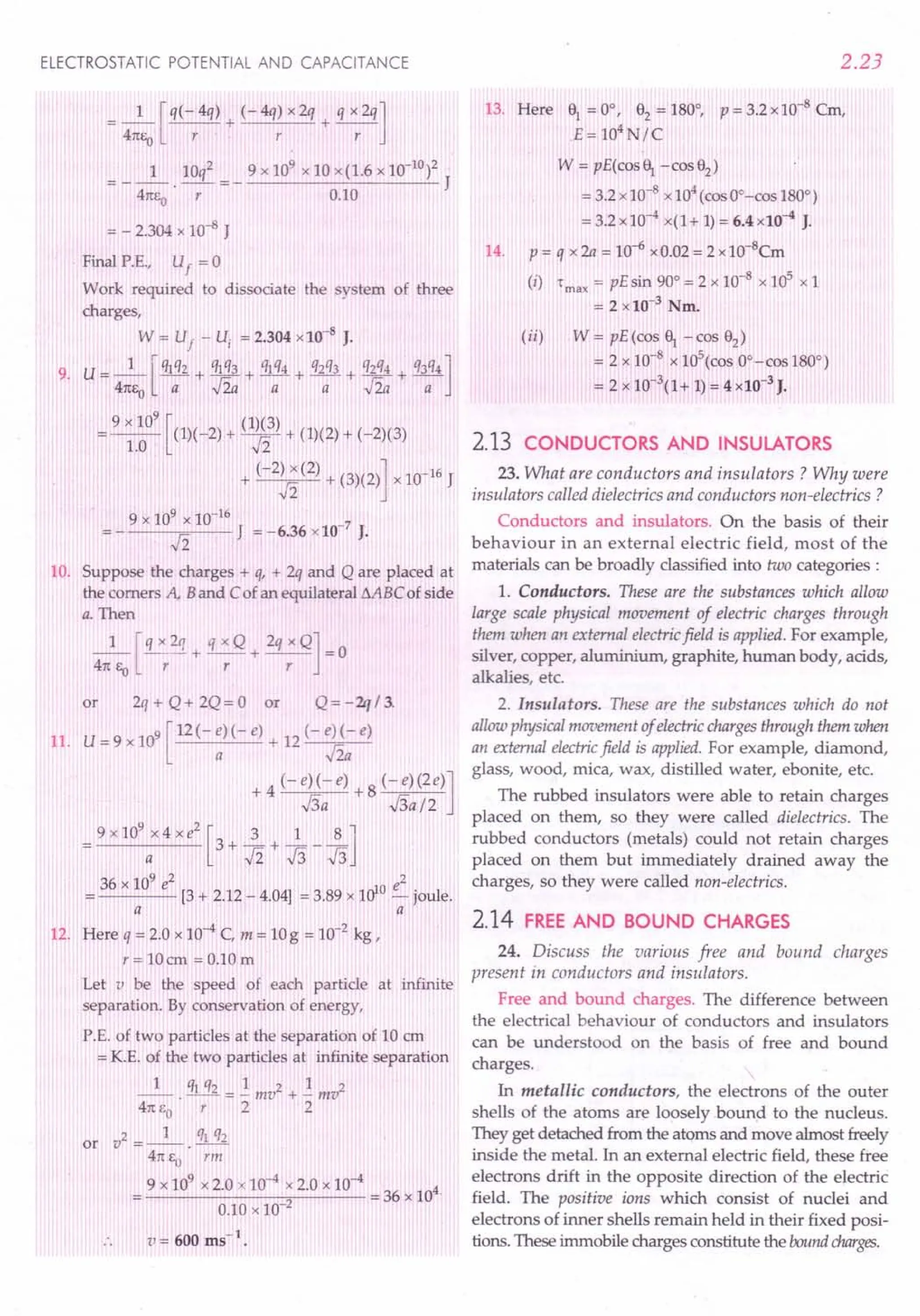 ELECTROSTATIC POTENTIAL AND CAPACITANCE
=_1_[q(-4q) + (-4q)x2q + qX2q]
41tEo r r r
1 10q2 9x109x10x(1.6xlO-10)2
41tEo -r- = - 0.10 J
= - 2.304 x 10-8 J
Final P.E., Uf = 0
Work required to dissociate the system of three
charges,
W = U
f
- u, = 2.304 x 10-8
J.
9. U = _1_ [q1q2 + q~3 + %q4 + q2q3+ q~4 + q3q4]
41tEo a v2a a a v2a a
=; 9 x 10
9
[(1)(-2) + (1)f]) + (1)(2) + (-2)(3)
1.0 -n
+ (-2) x (2) + (3)(2)] x 10-16 J
12
9 x 109 x 10-16
12 J = -6.36 x 10-
7
J.
10. Suppose the charges + q, + 2q and Q are placed at
the comers A, Band Cof an equilateral MBC of side
a. Then
_1_ [q x 2q + q x Q+ 2q x Q] = 0
41tEo r r r
or 2q + Q + 2Q = 0 or Q = - 'lq / 3.
11. U = 9 x 109 [12 (- :)( - e) + 12 (- jt e)
+ 4 (-e)(-e) +8 (-e)(2e)]
.s; ../3a/2
9 x 10
9
x 4 x e
2
[3 + 2. + ~ _ ~ lJ
a 12J3J3
36 x 109 e2 e2
---- [3 + 2.12 - 4.04] = 3.89 x 1010 - joule.
a a
12. Here q = 2.0 x 10-4 C, m = 10g = 10-2 kg I
r = lOcm = 0.10 m
Let v be the speed of each particle at infinite
separation. By conservation of energy,
P.E. of two particles at the separation of 10 em
= K.E. of the two particles at infinite separation
_1_ . ql q2 = .!. mv2 + .!. mv2
41t£o r 2 2
2 1 ql q)
or v =--.---
41tEo rm
9 x 109
x 2.0 x 10-4 x 2.0 x 10-4 4.
0.10 x 10-2 = 36 x 10
v= 600 ms-1
•
2.23
13. Here ' = 0°, 82 = 180°, P = 3.2 x 10-8 Cm,
E = 104
N/C
W = pE(cos, -cos82
)
=3.2xlO-8
x104(cos OO-cos180°)
= 3.2 x 10-4 x(l + 1)= 6.4 x10-4 J.
14. P = q x 2a = 10-6 xO.02 = 2 x 1O-8
Cm
(i) "max = pEsin 90° = 2 x 10-8
x 1ef xl
= 2 x 10-3
Nm.
(ii) W = pE(cos ' -cos 82)
= 2 x 10-8
x 105(cos OO-cos180°)
= 2 x 10-3
(1+ 1)= 4 xlO-3
J.
2.13 CONDUCTORS AND INSULATORS
23.What are conductors and insulators? Why were
insulators called dielectrics and conductors non-electrics ?
Conductors and insulators. On the basis of their
behaviour in an external electric field, most of the
materials can be broadly classified into two categories:
1. Conductors. These are the substances which allow
large scale physical movement of electric charges through
them when an external electricfield is applied. For example,
silver, copper, aluminium, graphite, human body, acids,
alkalies, etc.
2. Insulators. These are the substances which do not
allow physical movement of electricchargesthrough them when
an external electricfield is applied. For example, diamond,
glass, wood, mica, wax, distilled water, ebonite, etc.
The rubbed insulators were able to retain charges
placed on them, so they were called dielectrics. The
rubbed conductors (metals) could not retain charges
placed on them but immediately drained away the
charges, so they were called non-electrics.
2.14 FREEAND BOUND CHARGES
24. Discuss the various free and bound charges
present in conductors and insulators.
Free and bound charges. The difference between
the electrical behaviour of conductors and insulators
can be understood on the basis of free and bound
charges.
In metallic conductors, the electrons of the outer
shells of the atoms are looselybound to the nucleus.
They get detached from the atoms and move almost freely
inside the metal. In an external electric field, these free
electrons drift in the opposite direction of the electric
field. The positive ions which consist of nuclei and
electrons of inner shells remain held in their fixed posi-
tions. These immobile charges constitute the boundcharges.
 