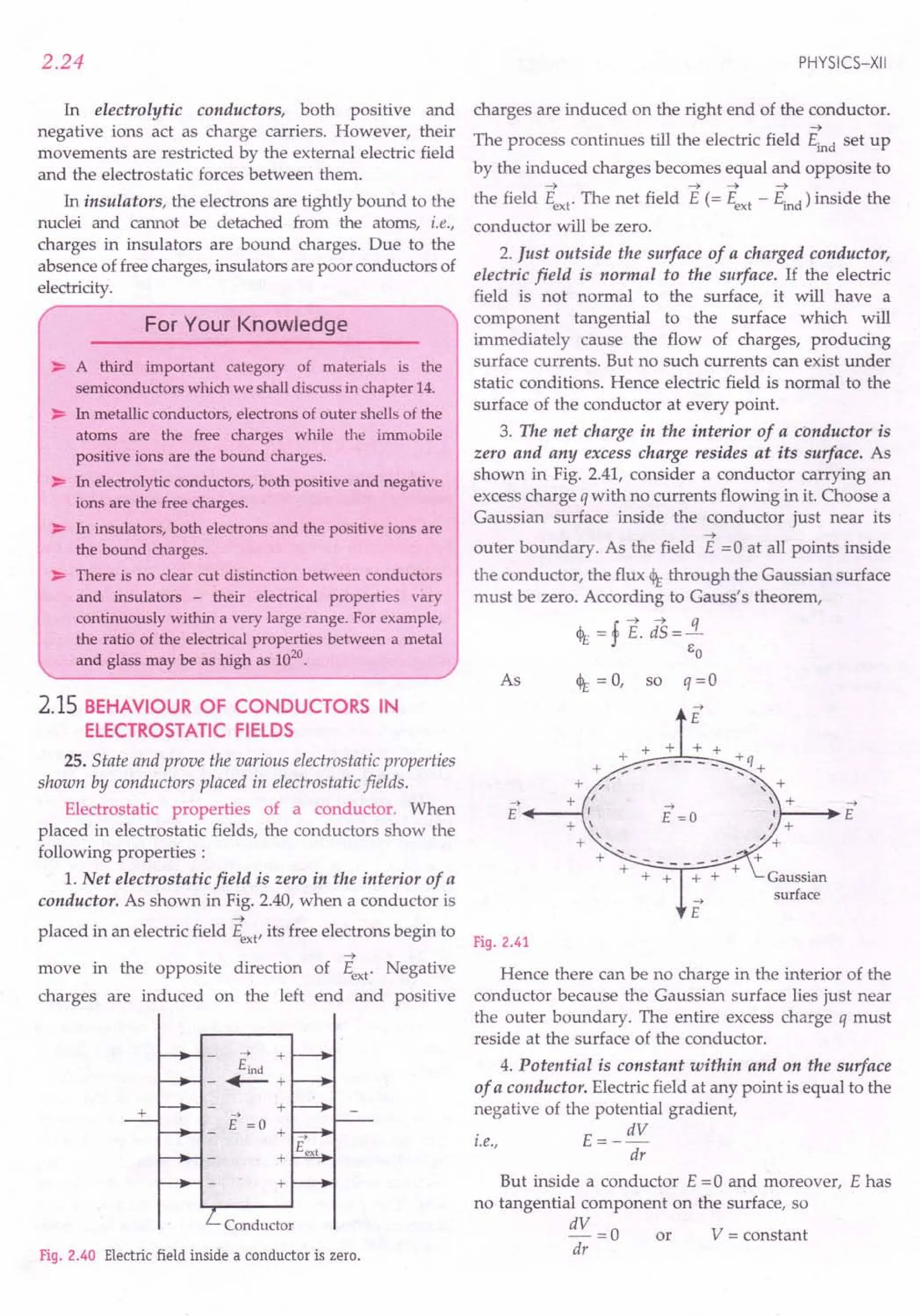 2.24
In electrolytic conductors, both positive and
negative ions act as charge carriers. However, their
movements are restricted by the external electric field
and the electrostatic forces between them.
In insulators, the electrons are tightly bound to the
nuclei and cannot be detached from the atoms, i.e.,
charges in insulators are bound charges. Due to the
absence of free charges, insulators are poor conductors of
electricity.
For Your Knowledge
~ A third important category of materials is the
semiconductors which we shall discuss in chapter 14.
~ In metallic conductors, electrons of outer shells of the
atoms are the free charges while the immobile
positive ions are the bound charges.
~ In electrolytic conductors, both positive and negative
ions are the free charges.
~ In insulators, both electrons and the positive ions are
the bound charges.
~ There is no clear cut distinction between conductors
and insulators - their electrical properties vary
continuously within a very large range. For example,
the ratio of the electrical properties between a metal
and glass may be as high as 1020.
2.15 BEHAVIOUR OF CONDUCTORS IN
ELECTROSTATIC FIELDS
25. State and prove the various electrostatic properties
shown by conductors placed in electrostatic fields.
Electrostatic properties of a conductor. When
placed in electrostatic fields, the conductors show the
following properties :
1. Net electrostatic field is zero in the interior of a
conductor. As shown in Fig. 2.40, when a conductor is
~
placed in an electric field Eext' its free electrons begin to
~
move in the opposite direction of Eext' Negative
charges are induced on the left end and positive
+
+
..• +
Eind
- +-+
+
->
E =0 +
Conductor
Fig. 2.40 Electric field inside a conductor is zero.
PHYSICS-XII
charges are induced on the right end of the conductor.
~
The process continues till the electric field Eind set up
by the induced charges becomes equal and opposite to
~ ~ ~ ~
the field Eext' The net field E (= Eext - Eind) inside the
conductor will be zero.
2. Just outside the surface of a charged conductor,
electric field is normal to the surface. If the electric
field is not normal to the surface, it will have a
component tangential to the surface which will
immediately cause the flow of charges, producing
surface currents. But no such currents can exist under
static conditions. Hence electric field is normal to the
surface of the conductor at every point.
3. The net charge in the interior of a conductor is
zero and any excess charge resides at its surface. As
shown in Fig. 2.41, consider a conductor carrying an
excess charge q with no currents flowing in it. Choose a
Gaussian surface inside the conductor just near its
~
outer boundary. As the field E =0 at all points inside
the conductor, the flux <It through the Gaussian surface
must be zero. According to Gauss's theorem,
I. ~ ~ q
<It = j E. dS=-
EO
As <It = 0, so q = 0
->
E
+ + + +
+ + - - -- - - -: q +
+ / ", +
-> + I ->  +
E +-----1, E =0 '
+  I +
+ " ",,/ +
+
Gaussian
surface
+
Fig. 2.41
Hence there can be no charge in the interior of the
conductor because the Gaussian surface lies just near
the outer boundary. The entire excess charge q must
reside at the surface of the conductor.
4. Potential is constant within and on the surface
of a conductor. Electric field at any point is equal to the
negative of the potential gradient,
. E= _ dV
t.e.,
dr
But inside a conductor E = 0 and moreover, E has
no tangential component on the surface, so
dV = 0 or V = constant
dr
 