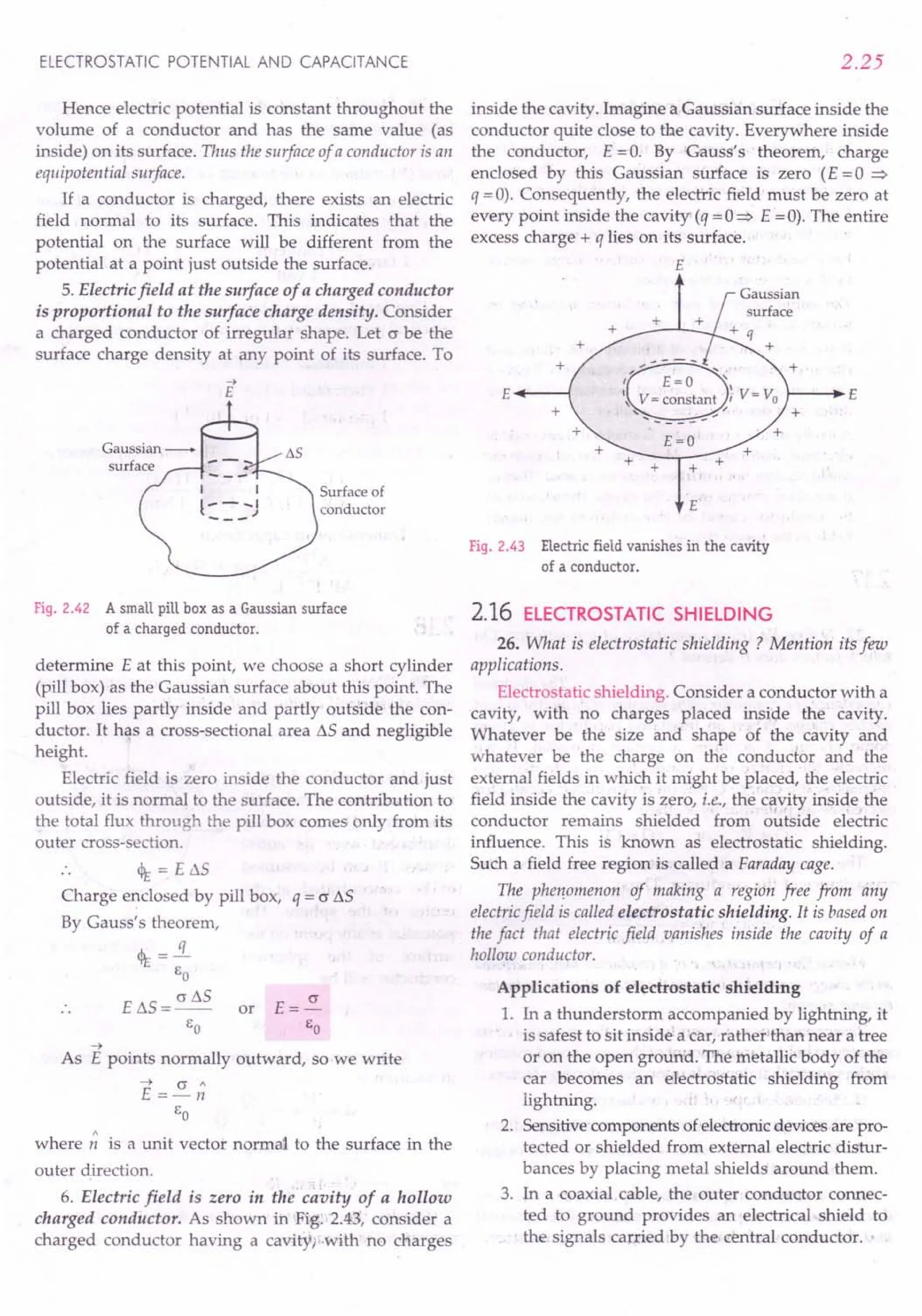 ELECTROSTATIC POTENTIAL AND CAPACITANCE
Hence electric potential is constant throughout the
volume of a conductor and has the same value (as
inside) on its surface. Thus the surface of a conductor is an
equipoteniial surface.
If a cond uctor is charged, there exists an electric
field normal to its surface. This indicates that the
potential on the surface will be different from the
potential at a point just outside the surface.
5. Electric field at the surface of a charged conductor
is proportional to the surface charge densitq. Consider
a charged conductor of irregular shape. Let c be the
surface charge density at any point of its surface. To
2.25
inside the cavity. Imagine a Gaussian surface inside the
conductor quite close to the cavity. Everywhere inside
the conductor, E =0. By Gauss's theorem, charge
enclosed by this Gaussian surface is zero (E = 0 =>
q =0). Consequently, the electric field must be zero at
every point inside the cavity (q =0 => E =0). The entire
excess charge + q lies on its surface.
E
+ +
E'---(
+ +
+
E=O +
+ +
Surface of
conductor E
Fig. 2.42 A small pill box as a Gaussian surface
of a charged conductor.
determine E at this point, we choose a short cylinder
(pill box) as the Gaussian surface about this point. The
pill box lies partly inside and partly outside the con-
ductor. It has a cross-sectional area L'lS and negligible
height.
Electric field is zero inside the conductor and just
outside, it is normal to the surface. The contribution to
the total flux through the pill box comes only from its
outer cross-section.
~ = E »s
Charge enclosed by pill box,
By Gauss's theorem,
~=l..
EO
E L'lS = cr L'lS or
EO
q = c L'lS
~
As E points normally outward, so we write
~ cr"
E =-n
EO
where;; is a unit vector normal to the surface in the
outer direction.
6. Electric field is zero in the' cavity of a hollow
charged conductor. As shown in Fig: '2.43, consider a
charged conductor having a cavityi-with no charges
Fig. 2.43 Electric field vanishes in the cavity
of a conductor.
2.16 ELECTROSTATIC SHIELDING
26. What is electrostatic shielding? Mention its few
applications,
Electrostatic shielding. Consider a conductor with a
cavity, with no charges placed inside the cavity.
Whatever be the size and shape of the cavity and
whatever be the charge on the conductor and the
external fields in which it might be placed, the electric
field inside the cavity is zero, i.e., the cavity inside the
conductor remains shielded from outside electric
influence. This is known as electrostatic shielding.
Such a field free region is called a Faraday cage.
The phenomenon of making a region free from any
electricfield is called electrostatic shielding. It is based on
the fact that electric field vanishes inside the cavity of a
hollow conductor.
Applications of electrostatic shielding
1. In a thunderstorm accompanied by lightning, it
is safest to sit inside' a car, rather than near a tree
or on the open ground. The metallic body of the
car becomes an electrostatic shielding from
lightning.
2. Sensitive components of electronic devices are pro-
tected or shielded from external electric distur-
bances by placing metal shields around them.
3. In a coaxial cable, the outer conductor connec-
ted to ground provides an electrical shield to
the signals carried by the central conductor. •
 