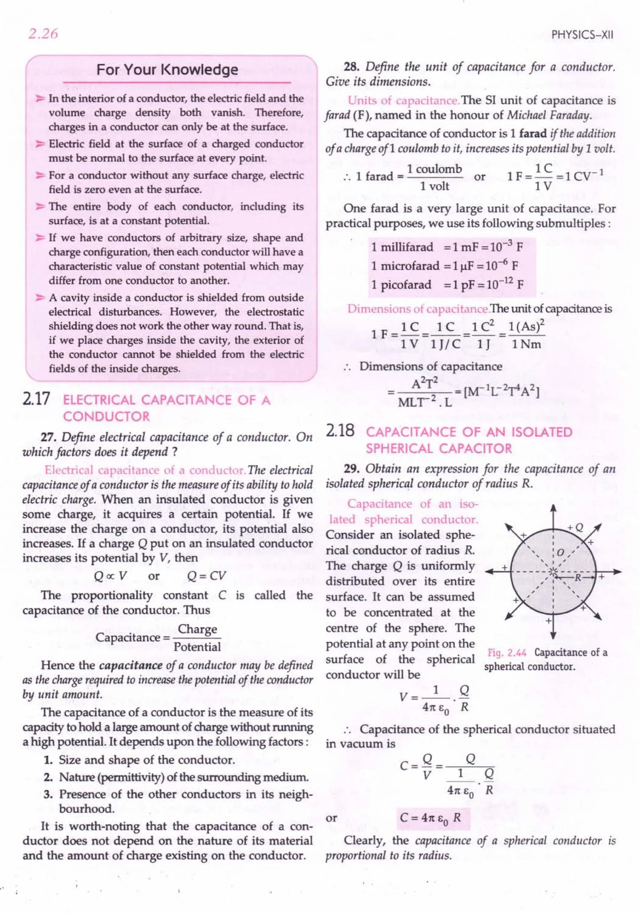 2.26
For Your Knowledge
~ In the interior of a conductor, the electric field and the
volume charge density both vanish. Therefore,
charges in a conductor can only be at the surface.
~ Electric field at the surface of a charged conductor
must be normal to the surface at every point.
~ For a conductor without any surface charge, electric
field is zero even at the surface.
~ The entire body of each conductor, including its
surface, is at a constant potential.
~ If we have conductors of arbitrary size, shape and
charge configuration, then each conductor will have a
characteristic value of constant potential which may
differ from one conductor to another.
~ A cavity inside a conductor is shielded from outside
electrical disturbances. However, the electrostatic
shielding does not work the other way round. That is,
if we place charges inside the cavity, the exterior of
the conductor cannot be shielded from the electric
fields of the inside charges.
2.17 ELECTRICAL CAPACITANCE OF A
CONDUCTOR
27. Define electrical capacitance of a conductor. On
which factors does it depend?
Electrical capacitance of a conductor. The electrical
capacitance of a conductor is the measure of its ability to hold
electric charge. When an insulated conductor is given
some charge, it acquires a certain potential. If we
increase the charge on a conductor, its potential also
increases. If a charge Q put on an insulated conductor
increases its potential by V, then
Qoc V or Q= CV
The proportionality constant C is called the
capacitance of the conductor. Thus
. Charge
Capacitance = --"""-
Potential
Hence the capacitance of a conductor may be defined
as the charge required to increase the potential of the conductor
by unit amount.
The capacitance of a conductor is the measure of its
capacity to hold a large amount of charge without running
a high potential. It depends upon the following factors :
1. Size and shape of the conductor.
2. Nature (permittivity) of the surrounding medium.
3. Presence of the other conductors in its neigh-
bourhood.
or
It is worth-noting that the capacitance of a con-
ductor does not depend on the nature of its material
and the amount of charge existing on the conductor.
PHYSICS-XII
28. Define the unit of capacitance for a conductor.
Give its dimensions.
Units of capacitance. The 51 unit of capacitance is
farad (F), named in the honour of Michael Faraday.
The capacitance of conductor is 1farad if the addition
of a charge ofl coulomb to it, increases its potential by 1volt.
:. 1 farad = 1 coulomb or 1F = 1C = 1cv '
1 volt 1 Y
One farad is a very large unit of capacitance. For
practical purposes, we use its following submultiples:
1 millifarad = 1mF = 10-3
F
1 microfarad = IIlF = 10-6F
1 picofarad = 1pF = 10-12F
Dimensions of capacitance.The unit of capacitance is
1 F
_ 1C _ 1 C _1 C2 _ 1(As)2
------------
1Y 1J/ C 1J 1Nm
.. Dimensions of capacitance
2 2
A T =[~lL-2y4A2]
MLr2
.L
2.18 CAPACITANCE OF AN ISOLATED
SPHERICAL CAPACITOR
29. Obtain an expression for the capacitance of an
isolated spherical conductor of radius R.
Capacitance of an iso-
lated spherical conductor.
Consider an isolated sphe-
rical conductor of radius R.
The charge Q is uniformly
distributed over its entire
surface. It can be assumed
to be concentrated at the
centre of the sphere. The
potential at any point on the
Fig. 2.44 Capacitance of a
surface of the spherical
spherical conductor.
conductor will be
V=_I_. Q
41t EO R
Capacitance of the spherical conductor situated
in vacuum is
Clearly, the capacitance of a spherical conductor is
proportional to its radius.
 