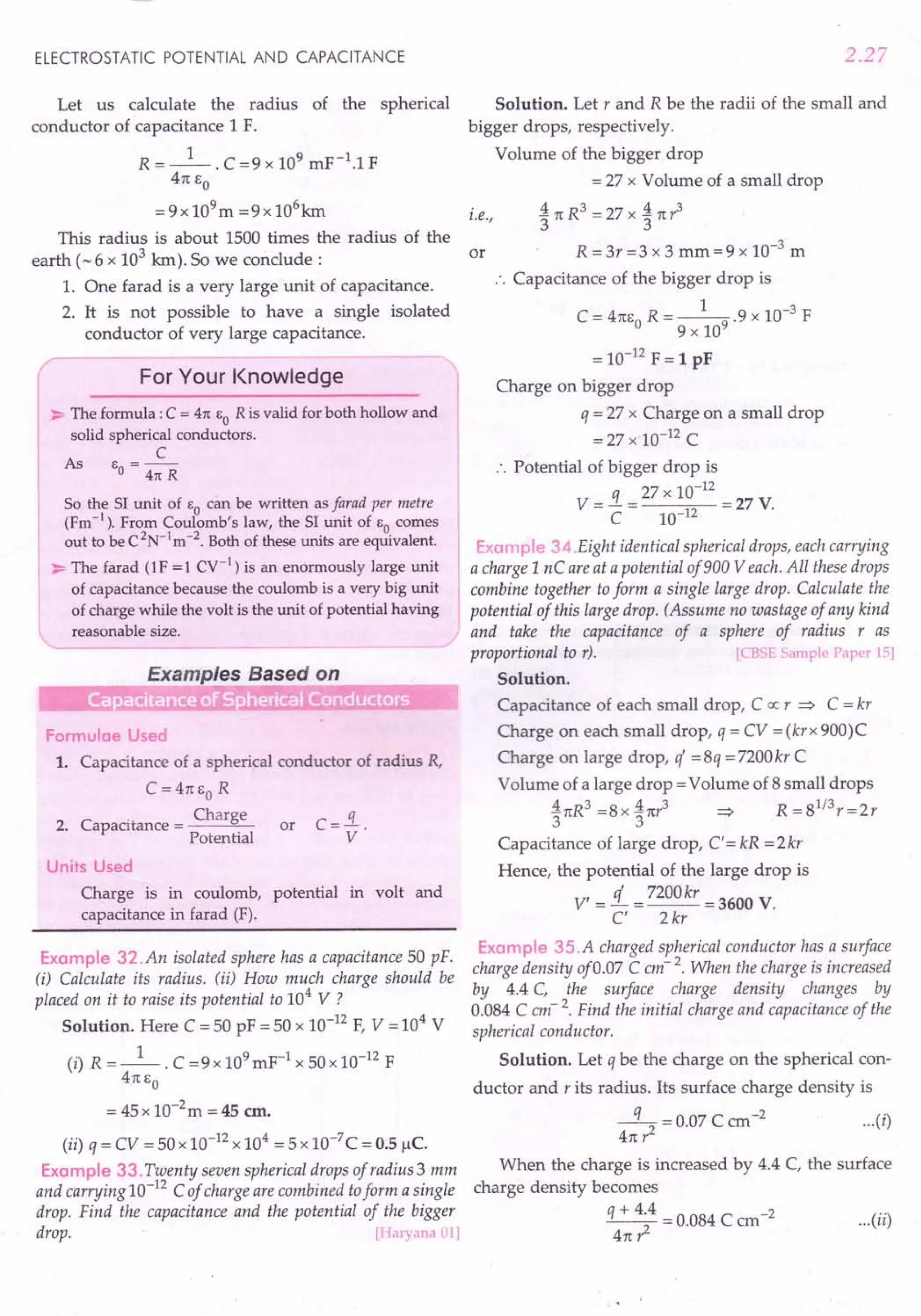 ELECTROSTATIC POTENTIAL AND CAPACITANCE
Let us calculate the radius of the spherical
conductor of capacitance 1 F.
R = _1_. C =9 x 109 mF-1.1 F
4rc So
= 9x 109m =9 x 106
km
This radius is about 1500 times the radius of the
earth (-6 x 103
km).So we conclude:
1. One farad is a very large unit of capacitance.
2. It is not possible to have a single isolated
conductor of very large capacitance.
For Your Knowledge
~ The formula: C = 41t EO R is valid for both hollow and
solid spherical conductors.
C
As E =--
o 41t R
So the 51 unit of EO can be written as farad per metre
(Fm-1
). From Coulomb's law, the 51 unit of EO comes
out to be C2
N-1
m-2
. Both of these units are equivalent.
~ The farad (1F = 1Cy-l) is an enormously large unit
of capacitance because the coulomb is a very big unit
of charge while the volt is the unit of potential having
reasonable size.
Formulae Used
1. Capacitance of a spherical conductor of radius R,
C =4rcso R
. Charge
2. Capacitance = -----'~
Potential
or
Units Used
Charge is in coulomb, potential in volt and
capacitance in farad (F).
Example 32.An isolated sphere has a capacitance 50 pF.
(i) Calculate its radius. (ii) How much charge should be
placed 011 it to raise its potential to 104
V ?
Solution. Here C = 50 pF = 50 x 10-12
F, V = 104
V
(i) R =_1_. C =9x 109mF-1 x SOx 10-12 F
4rcSo
= 45 x 1O-2
m = 45 em.
(ii) q = CV = 50 x 10-12 x 104 = 5 x 10-7
C = 0.5 1lC.
Example 33. Twenty seven spherical drops of radius 3 mm
and carrying 10-12
C of charge are combined toform a single
drop. Find the capacitance and the potential of the bigger
drop. [Haryana 01]
2.27
Solution. Let rand R be the radii of the small and
bigger drops, respectively.
Volume of the bigger drop
= 27 x Volume of a small drop
. A rcR3 = 27 x A rcr3
t.e., 3 3
or R =3r=3 x 3 mm=9 x 10-3
m
.'. Capacitance of the bigger drop is
C = 4rcso R = _1-
9
.9 x 10-3 F
9 x 10
= 10-12
F = 1 pF
Charge on bigger drop
q = 27 x Charge on a small drop
=27x 10-12 C
.'. Potential of bigger drop is
q 27 x 10-12
V= - = =27 V.
C 10-12
Example 34.Eight identical spherical drops, each carrying
a charge 1nC are at a potential of900 Veach. All these drops
combine together to form a single large drop. Calculate the
potential of this large drop. (Assume no wastage of any kind
and take the capacitance of a sphere of radius r as
proportional to r). [eBSE Sample Paper 15]
Solution.
Capacitance of each small drop, C ex: r => C = kr
Charge on each small drop, q = CV = (krx 900)C
Charge on large drop, q =8q = 7200kr C
Volume of a large drop =Volume of 8 small drops
ArcR3=8xArcr3 => R=81
/
3r=2r
3 3
Capacitance of large drop, C' = kR = 2kr
Hence, the potential of the large drop is
V' =!L = 7200kr = 3600 V.
C' 2 kr
Example 3S.A charged spherical conductor has a surface
charge density of 0.07 C em- 2. When the charge is increased
by 4.4 C, the surface charge density changes by
0.084 C em- 2. Find the initial charge and capacitance of the
spherical conductor.
Solution. Let q be the charge on the spherical con-
ductor and r its radius. Its surface charge density is
-q- = 0.07 C ern -2 (i)
47t? ...
When the charge is increased by 4.4 C, the surface
charge density becomes
q + 4.4 = 0.084 C cm-2 ( .. )
2 ••• II
4rc r:
 