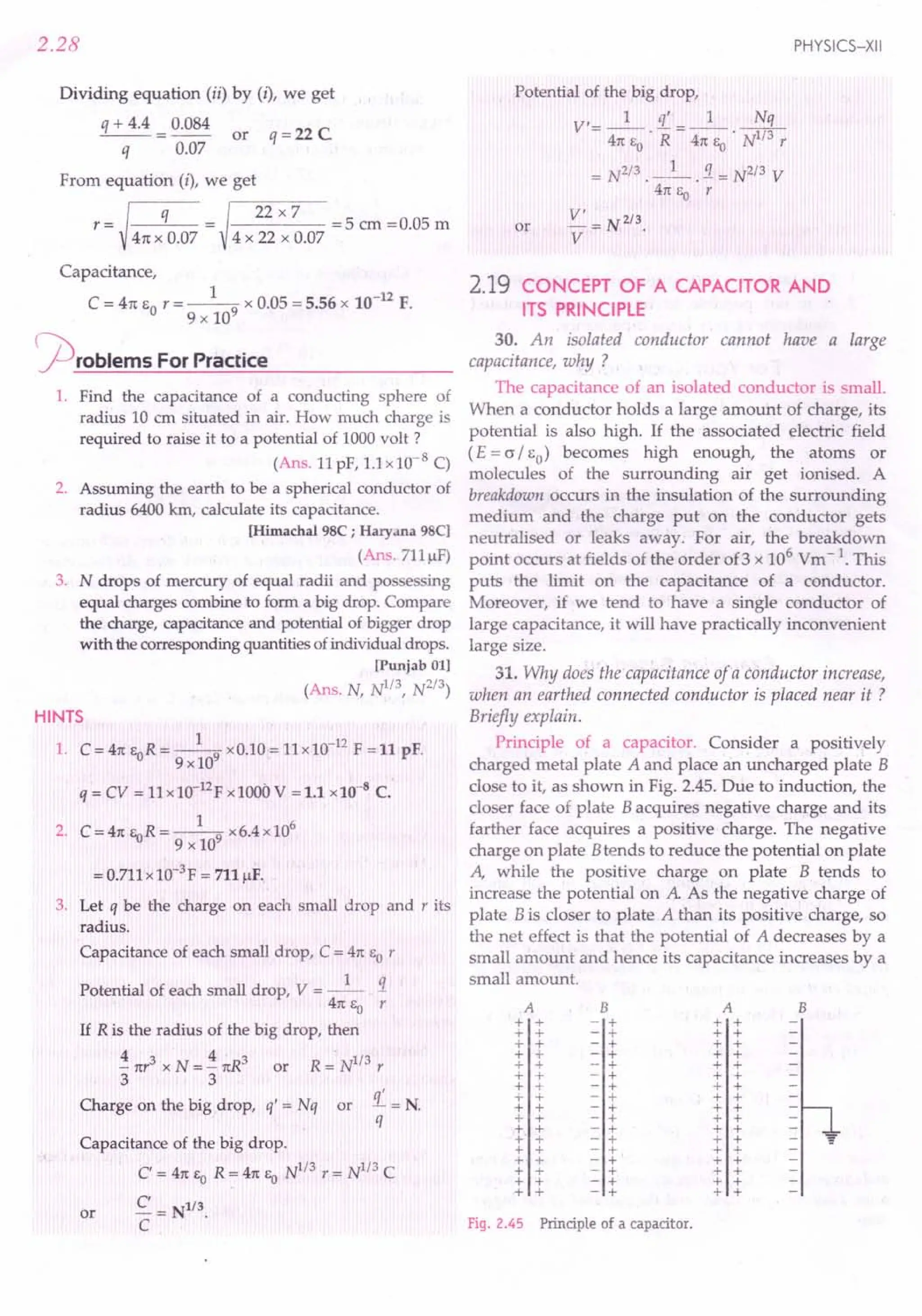 2.28
Dividing equation (ii) by (I), we get
q + 4.4 0.084 C
--=-- or q=22
q 0.07
From equation (i), we get
~
22x7
r- - =5 cm =0.05 m
- 41t x 0.07 - 4 x 22 x 0.07
Capacitance,
C = 41t EOr = __ 1-9 x 0.05 = 5.56 x 10-12 F.
9 x 10
j2)roblems ForPractice
1. Find the capacitance of a conducting sphere of
radius 10 cm situated in air. How much charge is
required to raise it to a potential of 1000 volt?
(Ans. 11 pP, 1.1 x 10-8 C)
2. Assuming the earth to be a spherical conductor of
radius 6400 km, calculate its capacitance.
[Himachal 98C; Haryana 98C]
(Ans.711IlF)
3. N drops of mercury of equal radii and possessing
equal charges combine to form a big drop. Compare
the charge, capacitance and potential of bigger drop
with the corresponding quantities ofindividual drops.
[Punjab 01]
(Ans. N, N1/3, N2/3)
HINTS
1. C = 41t EoR = _1-9 x 0.10 = 11x 10-12
F = 11 pF.
9xlO
q = CV = 11 x 10-12
p xl00G V = 1.1 x 10-8
C.
1 6
2. C=41tEoR=--9 x6.4xl0
9 x 10
= 0.711 x 1O-3p = 711 IlF.
3. Let q be the charge on each small drop and r its
radius.
Capacitance of each small drop, C = 41t EOr
Potential of each small drop, V = _1_ !1
41t Eo r
If R is the radius of the big drop, then
4 3 4 3 1/3
- nr x N = - 1tR or R = N r
3 3
Charge on the big drop, q' = Nq or
Capacitance of the big drop.
C' = 41t EO R = 41t Eo N
1
/
3
r = N
I
/
3
C
e = N1/3.
C
or
PHYSICS-XII
Potential of the big drop,
V'- 1 q' _ 1 Nq
- 41t EO • R - 41t Eo . NI/3 r
= N2/3 . __ ~ . !1= N2/3 V
47t Eo r
or
2.19 CONCEPT OF A CAPACITOR AND
ITS PRINCIPLE
30. An isolated conductor cannot have a large
capacitance, why ?
The capacitance of an isolated conductor is small.
When a conductor holds a large amount of charge, its
potential is also high. If the associated electric field
(£ = a/Eo) becomes high enough, the atoms or
molecules of the surrounding air get ionised. A
breakdown occurs in the insulation of the surrounding
medium and the charge put on the conductor gets
neutralised or leaks away. For air, the breakdown
point occurs at fields of the order of3 x 106 Vm -1. This
puts the limit on the capacitance of a conductor.
Moreover, if we tend to have a single conductor of
large capacitance, it will have practically inconvenient
large size.
31. Why does the capacitance of a conductor increase,
when an earthed connected conductor is placed near it ?
Briefly explain.
Principle of a capacitor. Consider a positively
charged metal plate A and place an uncharged plate B
close to it, as shown in Fig. 2.45. Due to induction, the
closer face of plate Bacquires negative charge and its
farther face acquires a positive charge. The negative
charge on plate Btends to reduce the potential on plate
A, while the positive charge on plate B tends to
increase the potential on A As the negative charge of
plate B is closer to plate A than its positive charge, so
the net effect is that the potential of A decreases by a
small amount and hence its capacitance increases by a
small amount.
A B A B
+ + - + + +
+ + - + + +
+ + - + + +
+ + - + + +
+ + - + + +
+ + - + + +
+ + - + + +
-i- + - + + +
+ + - + + +
+ + - + + +
+ + - + + +
+" + - + + + -
+ + - + + +
+ + - + + +
+ + - + + +
+ + - + + +
+ + - + + +
Fig. 2.45 Principle of a capacitor.
 