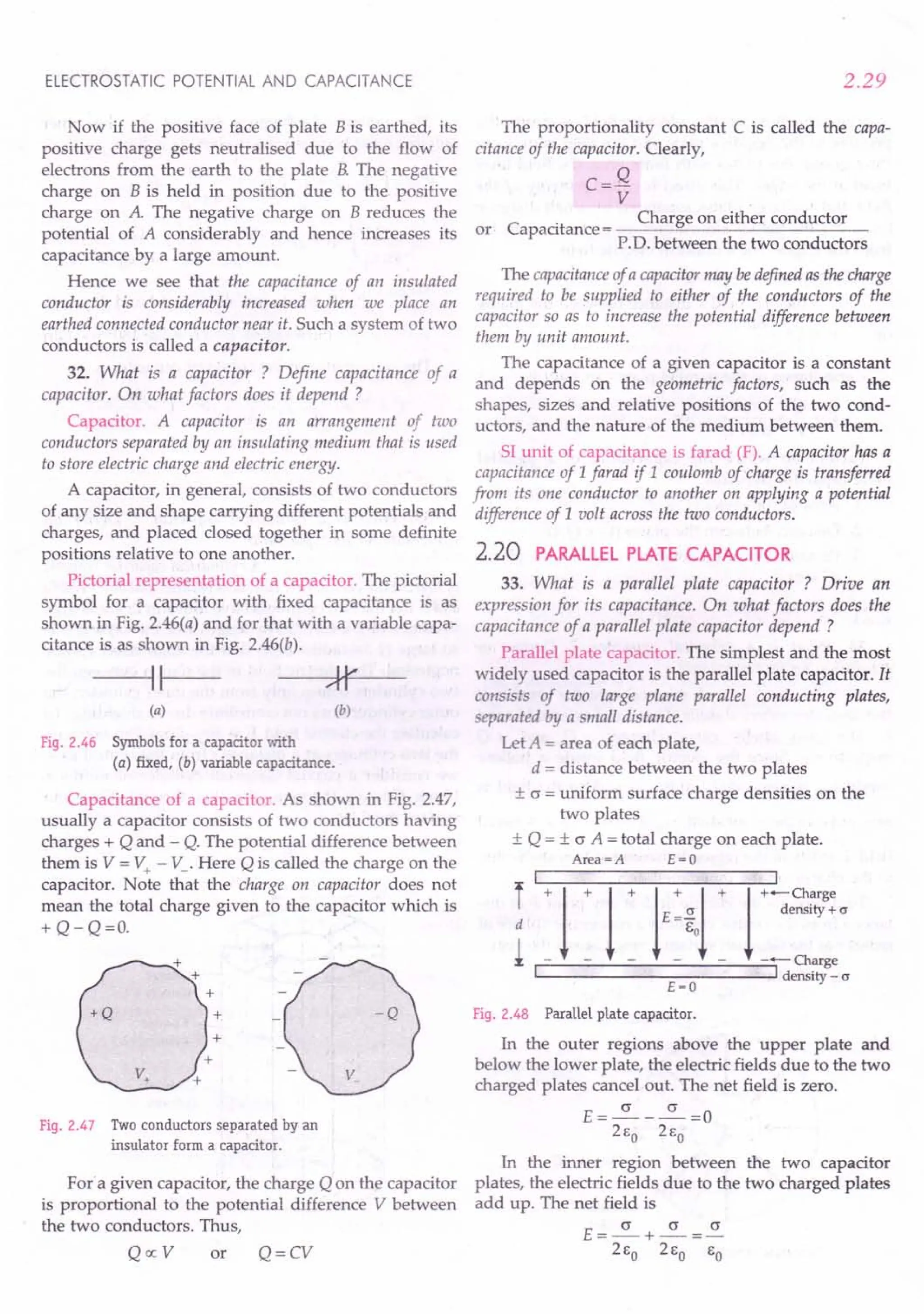 ELECTROSTATIC POTENTIAL AND CAPACITANCE
Now if the positive face of plate B is earthed, its
positive charge gets neutralised due to the flow of
electrons from the earth to the plate B. The negative
charge on B is held in position due to the positive
charge on A. The negative charge on B reduces the
potential of A considerably and hence increases its
capacitance by a large amount.
Hence we see that the capacitance of an insulated
conductor is considerably increased when we place an
earthed connected conductor near it. Such a system of two
conductors is called a capacitor.
32. What is a capacitor ? Define capacitance of a
capacitor. On what factors does it depend ?
Capacitor. A capacitor is an arrangement of two
conductors separated by an insulating medium that is used
to store electric charge and electric energy.
A capacitor, in general, consists of two conductors
of any size and shape carrying different potentials and
charges, and placed closed together in some definite
positions relative to one another.
Pictorial representation of a capacitor. The pictorial
symbol for a capacitor with fixed capacitance is as
shown in Fig. 2.46(a) and for that with a variable capa-
citance is as shown in Fig. 2.46(b).
--111---
(a) (b)
Fig. 2.46 Symbols for a capacitor with
(a) fixed, (b) variable capacitance.
Capacitance of a capacitor. As shown in Fig. 2.47,
usually a capacitor consists of two conductors having
charges + Q and - Q. The potential difference between
them is V = V+ - V_. Here Q is called the charge on the
capacitor. Note that the charge on capacitor does not
mean the total charge given to the capacitor which is
+ Q-Q=O.
Fig. 2.47 Two conductors separated by an
insulator form a capacitor.
For"a given capacitor, the charge Q on the capacitor
is proportional to the potential difference V between
the two conductors. Thus,
QocV or Q=CV
2.29
The proportionality constant C is called the capa-
citance of the capacitor. Clearly,
C=Q
V
C
. Charge on either conductor
or apaatance= ---~---------
P.O. between the two conductors
The capacitanceof a capacitormay bedefined as the charge
required to be supplied to either of the conductors of the
capacitor so as to increase the potential difference between
them by unit amount.
The capacitance of a given capacitor is a constant
and depends on the geometric factors, such as the
shapes, sizes and relative positions of the two cond-
uctors, and the nature of the medium between them.
SI unit of capacitance is farad (F). A capacitor has a
capacitance of 1farad if 1 coulomb of charge is transferred
from its one conductor to another on applying a potential
difference of 1volt across the two conductors.
2.20 PARALLEL PLATE CAPACITOR
33. What is a parallel plate capacitor ? Drive an
expression for its capacitance. On what factors does the
capacitance of a parallel plate capacitor depend ?
Parallel plate capacitor. The simplest and the most
widely used capacitor is the parallel plate capacitor. It
consists of two large plane parallel conducting plates,
separated by a small distance.
Let A = area of each plate,
d = distance between the two plates
± c = uniform surface charge densities on the
two plates
± Q = ± o A = total charge on each plate.
Area=A E=O
~I
~~_~_~~~ ~~I
I+ 1+ 1+ ftl + r=~~·
'-- --:::--:::-- ---'1 density - cr
E=O
Fig. 2.48 Parallel plate capacitor.
In the outer regions above the upper plate and
below the lower plate, the electric fields due to the two
charged plates cancel out. The net field is zero.
E=~-~=O
2Eo 2Eo
In the inner region between the two capacitor
plates, the electric fields due to the two charged plates
add up. The net field is
E=~+~=~
2Eo 2Eo EO
 